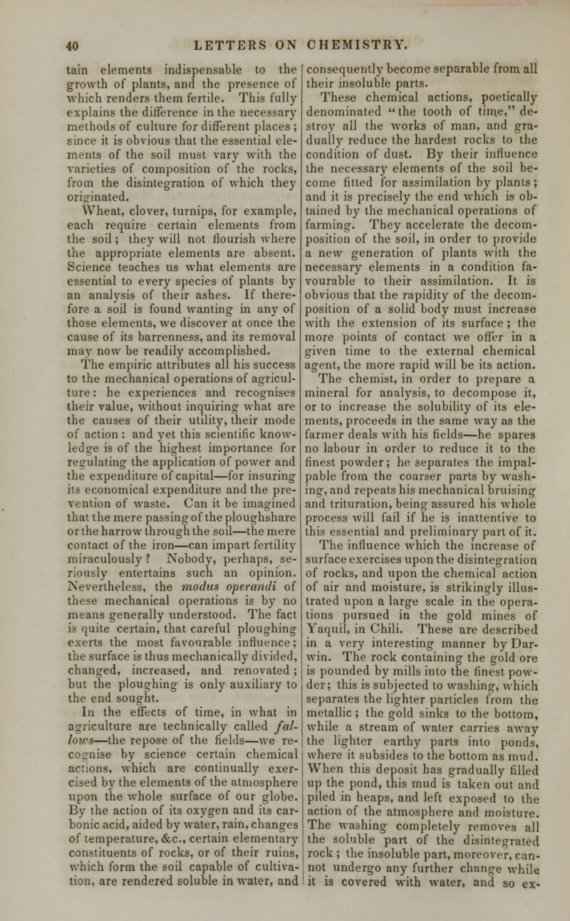 tain elements indispensable to the growth of plants, and the presence of which renders them fertile. This fully explains the difference in the necessary methods of culture for different places ; since it is obvious that the essential ele- ments of the soil must vary with the varieties of composition of the rocks, from the disintegration of which they originated. AVheat, clover, turnips, for example, each require certain elements from the soil; they will not flourish where the appropriate elements are absent. Science teaches us what elements are essential to every species of plants by an analysis of their ashes. If there- fore a soil is found wanting in any of those elements, we discover at once the cause of its barrenness, and its removal may now be readily accomplished. The empiric attributes all his success to the mechanical operations of agricul- ture : he experiences and recognises their value, without inquiring what are the causes of their utility, their mode of action : and yet this scientific know- ledge is of the highest importance for regulating the application of power and the expenditure of capital—for insuring its economical expenditure and the pre- vention of waste. Can it be imagined that the mere passing of the ploughshare or the harrow through the soil—the mere contact of the iron—can impart fertility miraculously ? Nobody, perhaps, se- riously entertains such an opinion. Nevertheless, the modus operandi of these mechanical operations is by no means generally understood. The fact is quite certain, that careful ploughing exerts the most favourable influence; the surface is thus mechanically divided, changed, increased, and renovated; but the ploughing is only auxiliary to the end sought. In the effects of time, in what in agriculture are technically called fal- lows—the repose of the fields—we re- cognise by science certain chemical actions, which are continually exer- cised by the elements of the atmosphere upon the whole surface of our globe. By the action of its oxygen and its car- bonic acid, aided by water, rain, changes of temperature, &c, certain elementary constituents of rocks, or of their ruins, which form the soil capable of cultiva- tion, are rendered soluble in water, and consequently become separable from all their insoluble parts. These chemical actions, poetically denominated the tooth of time, de- stroy all the works of man, and gra- dually reduce the hardest rocks to the condition of dust. By their influence the necessary elements of the soil be- come fitted for assimilation by plants ; and it is precisely the end which is ob- tained by the mechanical operations of farming. They accelerate the decom- position of the soil, in order to provide a new generation of plants with the necessary elements in a condition fa- vourable to their assimilation. It is obvious that the rapidity of the decom- position of a solid body must increase with the extension of its surface ; the more points of contact we offer in a given time to the external chemical agent, the more rapid will be its action. The chemist, in order to prepare a mineral for analysis, to decompose it, or to increase the solubility of its ele- ments, proceeds in the same way as the farmer deals with his fields—he spares no labour in order to reduce it to the finest powder; he separates the impal- pable from the coarser parts by wash- ing, and repeats his mechanical bruising and trituration, being assured his whole process will fail if he is inattentive to this essential and preliminary part of it. The influence which the increase of surface exercises upon the disintegration of rocks, and upon the chemical action of air and moisture, is strikingly illus- trated upon a large scale in the opera- tions pursued in the gold mines of Yaquil, in Chili. These are described in a very interesting manner by Dar- win. The rock containing the gold ore is pounded by mills into the finest pow- der; this is subjected to washing, which separates the lighter particles from the metallic; the gold sinks to the bottom, while a stream of water carries away the lighter earthy parts into ponds, where it subsides to the bottom as mud. When this deposit has gradually filled up the pond, this mud is taken out and piled in heaps, and left exposed to the action of the atmosphere and moisture. The washing completely removes all the soluble part of the disintegrated rock ; the insoluble part, moreover, can- not undergo any further change while it is covered with water, and so ex-