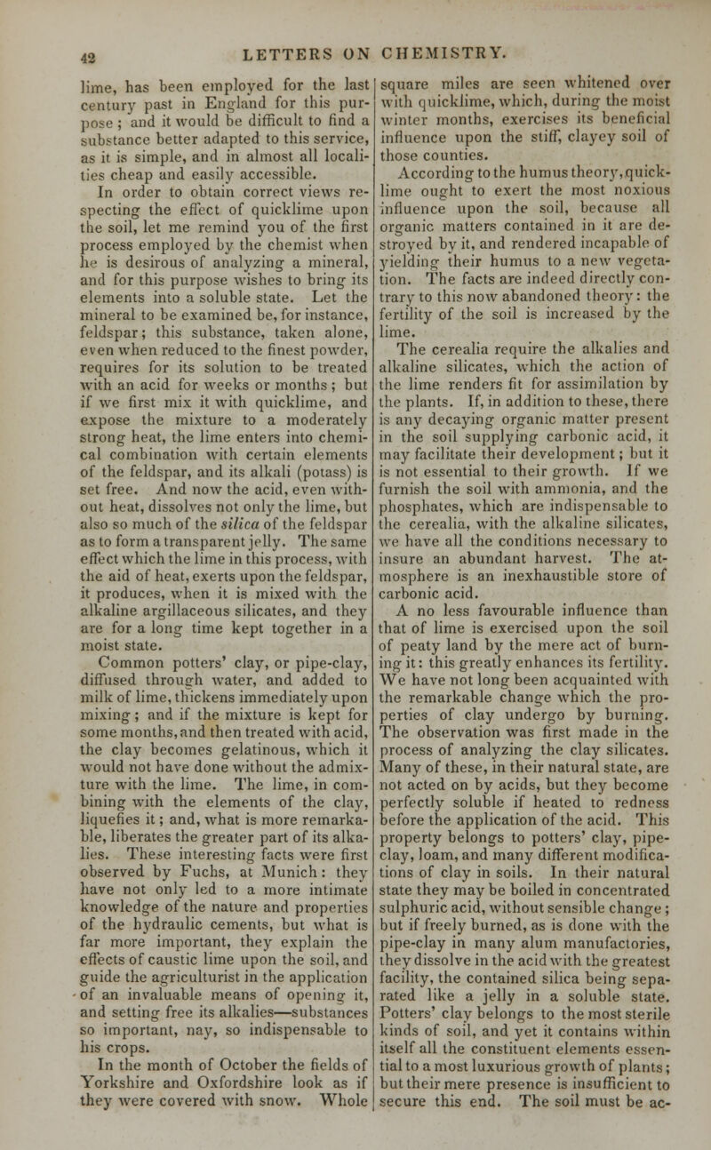 lime, has been employed for the last century past in England for this pur- pose ; and it would be difficult to find a substance better adapted to this service, as it is simple, and in almost all locali- ties cheap and easily accessible. In order to obtain correct views re- specting the effect of quicklime upon the soil, let me remind you of the first process employed by the chemist when he is desirous of analyzing a mineral, and for this purpose wishes to bring its elements into a soluble state. Let the mineral to be examined be, for instance, feldspar; this substance, taken alone, even when reduced to the finest powder, requires for its solution to be treated with an acid for weeks or months ; but if we first mix it with quicklime, and expose the mixture to a moderately strong heat, the lime enters into chemi- cal combination with certain elements of the feldspar, and its alkali (potass) is set free. And now the acid, even with- out heat, dissolves not only the lime, but also so much of the silica of the feldspar as to form a transparent jelly. The same effect which the lime in this process, with the aid of heat, exerts upon the feldspar, it produces, when it is mixed with the alkaline argillaceous silicates, and they are for a long time kept together in a moist state. Common potters' clay, or pipe-clay, diffused through water, and added to milk of lime, thickens immediately upon mixing; and if the mixture is kept for some months, and then treated with acid, the clay becomes gelatinous, which it would not have done without the admix- ture with the lime. The lime, in com- bining with the elements of the clay, liquefies it; and, what is more remarka- ble, liberates the greater part of its alka- lies. These interesting facts were first observed by Fuchs, at Munich: they have not only led to a more intimate knowledge of the nature and properties of the hydraulic cements, but what is far more important, they explain the effects of caustic lime upon the soil, and guide the agriculturist in the application of an invaluable means of opening- it, and setting free its alkalies—substances so important, nay, so indispensable to his crops. In the month of October the fields of Yorkshire and Oxfordshire look as if they were covered with snow. Whole square miles are seen whitened over with quicklime, which, during the moist winter months, exercises its beneficial influence upon the stiff, clayey soil of those counties. According to the humus theory, quick- lime ought to exert the most noxious influence upon the soil, because all organic matters contained in it are de- stroyed by it, and rendered incapable of yielding their humus to a new vegeta- tion. The facts are indeed directly con- trary to this now abandoned theory: the fertility of the soil is increased by the lime. The cerealia require the alkalies and alkaline silicates, which the action of the lime renders fit for assimilation by the plants. If, in addition to these, there is any decaying organic matter present in the soil supplying carbonic acid, it may facilitate their development; but it is not essential to their growth. If we furnish the soil with ammonia, and the phosphates, which are indispensable to the cerealia, with the alkaline silicates, we have all the conditions necessary to insure an abundant harvest. The at- mosphere is an inexhaustible store of carbonic acid. A no less favourable influence than that of lime is exercised upon the soil of peaty land by the mere act of burn- ing it: this greatly enhances its fertility. We have not long been acquainted with the remarkable change which the pro- perties of clay undergo by burning. The observation was first made in the process of analyzing the clay silicates. Many of these, in their natural state, are not acted on by acids, but they become perfectly soluble if heated to redness before the application of the acid. This property belongs to potters' clay, pipe- clay, loam, and many different modifica- tions of clay in soils. In their natural state they may be boiled in concentrated sulphuric acid, without sensible change ; but if freely burned, as is done with the pipe-clay in many alum manufactories, they dissolve in the acid with the greatest facility, the contained silica being sepa- rated like a jelly in a soluble state. Potters' clay belongs to the most sterile kinds of soil, and yet it contains within itself all the constituent elements essen- tial to a most luxurious growth of plants; but their mere presence is insufficient to secure this end. The soil must be ac-