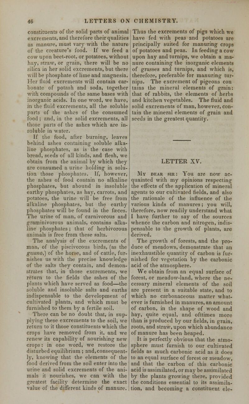 constituents of the solid parts of animal excrements, and therefore their qualities as manure, must vary with the nature of the creature's food. If we feed a cow upon beet-root, or potatoes, without hay, straw, or grain, there will be no silica in her solid excrements, but there will be phosphate of lime and magnesia. Her fluid excrements will contain car- bonate of potash and soda, together with compounds of the same bases with inorganic acids. In one word, we have, in the fluid excrements, all the soluble parts of the ashes of the consumed food ; and, in the solid excrements, all those parts of the ashes which are in- soluble in water. If the food, after burning, leaves behind ashes containing soluble alka- line phosphates, as is the case with bread, seeds of all kinds, and flesh, we obtain from the animal by which they are consumed a urine holding in solu- tion those phosphates. If, however, the ashes of food contain no alkaline phosphates, but abound in insoluble earthy phosphates, as hay, carrots, and potatoes, the urine will be free from alkaline phosphates, but the earthy phosphates will be found in the faeces. The urine of man, of carnivorous and graminivorous animals, contains alka- line phosphates; that of herbivorous animals is free from these salts. The analysis of the excrements of man, of the piscivorous birds, (as the guano,) of the horse, and of cattle, fur- nishes us with the precise knowledge of the salts they contain, and demon- strates that, in those excrements, we return to the fields the ashes of the plants which have served as food—the soluble and insoluble salts and earths indispensable to the development of cultivated plants, and which must be furnished to them by a fertile soil. There can be no doubt that, in sup- plying these excrements to the soil, we return to it those constituents which the crops have removed from it, and we renew its capability of nourishing new crops: in one word, we restore the disturbed equilibrium ; and, consequent- ly, knowing that the elements of the food derived from the soil enter into the urine and solid excrements of the ani- mals it nourishes, we can with the greatest facility determine the exact value of the different kinds of manure. Thus the excrements of pigs which we have fed with peas and potatoes are principally suited for manuring crops of potatoes and peas. In feeding a cow upon hay and turnips, we obtain a ma- nure containing the inorganic elements of grasses and turnips, and which is, therefore, preferable for manuring tur- nips. The excrement of pigeons con tains the mineral elements of grain: that of rabbits, the elements of herbs and kitchen vegetables. The fluid and solid excrements of man, however, con- tain the mineral elements of grain and seeds in the greatest quantity. LETTER XV. My dear sir : You are now ac- quainted with my opinions respecting the effects of the application of mineral agents to our cultivated fields, and also the rationale of the influence of the various kinds of manures; you will, therefore, now readily understand what I have further to say of the sources whence the carbon and nitrogen, indis- pensable to the growth of plants, are derived. The growth of forests, and the pro- duce of meadows, demonstrate that an inexhaustible quantity of carbon is fur- nished for vegetation by the carbonic acid of the atmosphere. We obtain from an equal surface of forest, or meadow-land, where the ne- cessary mineral elements of the soil are present in a suitable state, and to which no carbonaceous matter what- ever is furnished in manures, an amount of carbon, in the shape of wood and hay, quite equal, and ofttimes more than is produced by our fields, in grain, roots, and straw, upon which abundance of manure has been heaped. It is perfectly obvious that the atmo- sphere must furnish to our cultivated fields as much carbonic acid as it does to an equal surface of forest or meadow, and that the carbon of this carbonic acid is assimilated, or may be assimilated by the plants growing there, provided the conditions essential to its assimila- tion, and becoming a constituent ele-
