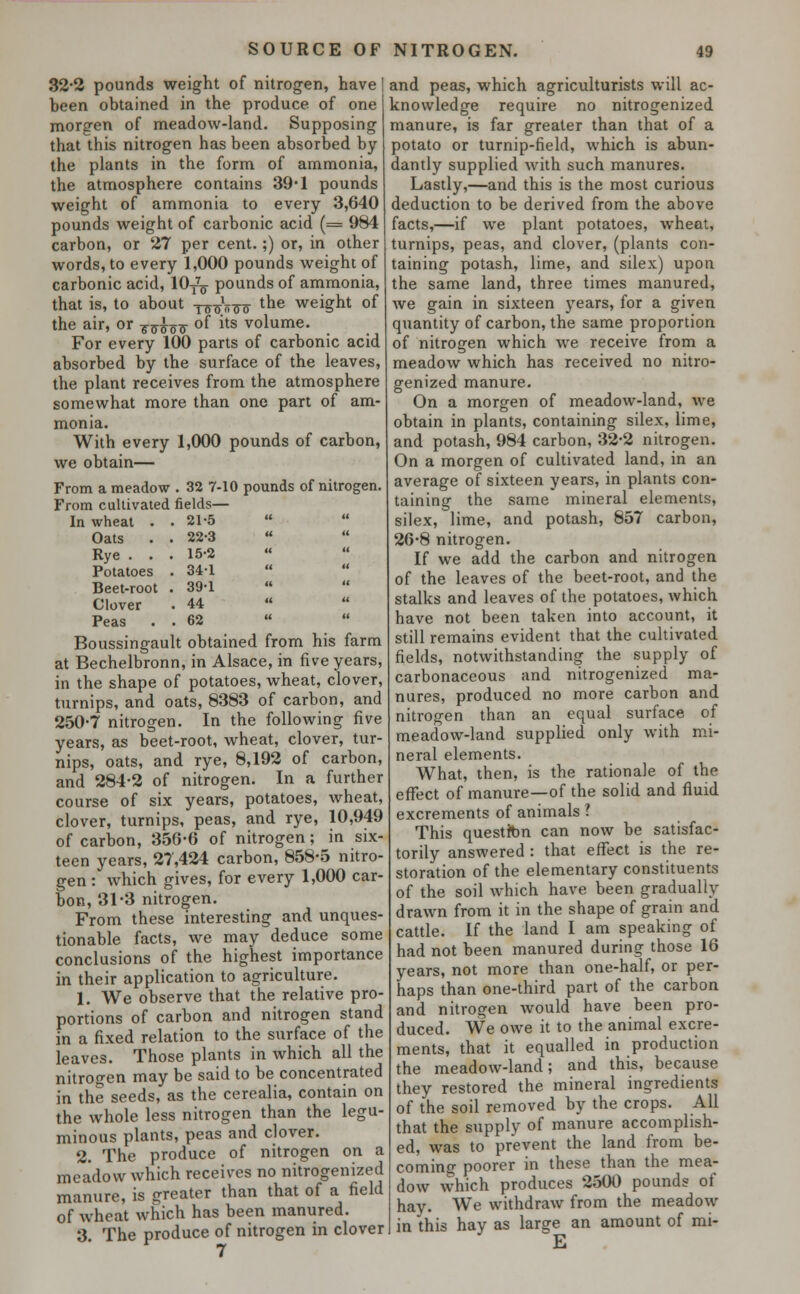 32-2 pounds weight of nitrogen, have heen obtained in the produce of one morgen of meadow-land. Supposing that this nitrogen has been absorbed by the plants in the form of ammonia, the atmosphere contains 39*1 pounds weight of ammonia to every 3,640 pounds weight of carbonic acid (= 984 carbon, or 27 per cent.;) or, in other words, to every 1,000 pounds weight of carbonic acid, 10t7q pounds of ammonia, that is, to about T^„^ the weight of the air, or T^o^ °f its volume. For every 100 parts of carbonic acid absorbed by the surface of the leaves, the plant receives from the atmosphere somewhat more than one part of am- monia. With every 1,000 pounds of carbon, we obtain— From a meadow . 32 7-10 pounds of nitrogen. From cultivated fields— In wheat . . 21-5  Oats . . 22-3  Rye . . . 15-2 Potatoes . 34-1 Beet-root . 39-1   Clover . 44   Peas . . 62 Boussingault obtained from his farm at Bechelbronn, in Alsace, in five years, in the shape of potatoes, wheat, clover, turnips, and oats, 8383 of carbon, and 250-7 nitrogen. In the following five years, as beet-root, wheat, clover, tur- nips, oats, and rye, 8,192 of carbon, and 284-2 of nitrogen. In a further course of six years, potatoes, wheat, clover, turnips, peas, and rye, 10,949 of carbon, 356-6 of nitrogen; in six- teen years, 27,424 carbon, 858-5 nitro- gen : which gives, for every 1,000 car- bon, 31-3 nitrogen. From these interesting and unques- tionable facts, we may deduce some conclusions of the highest importance in their application to agriculture. 1. We observe that the relative pro- portions of carbon and nitrogen stand in a fixed relation to the surface of the leaves. Those plants in which all the nitrogen may be said to be concentrated in the seeds, as the cerealia, contain on the whole less nitrogen than the legu- minous plants, peas and clover. 2. The produce of nitrogen on a meadow which receives no nitrogenized manure, is cheater than that of a field of wheat which has been manured. 3. The produce of nitrogen in clover and peas, which agriculturists will ac- knowledge require no nitrogenized manure, is far greater than that of a potato or turnip-field, which is abun- dantly supplied with such manures. Lastly,—and this is the most curious deduction to be derived from the above facts,—if we plant potatoes, wheat, turnips, peas, and clover, (plants con- taining potash, lime, and silex) upon the same land, three times manured, we gain in sixteen years, for a given quantity of carbon, the same proportion of nitrogen which we receive from a meadow which has received no nitro- genized manure. On a morgen of meadow-land, we obtain in plants, containing silex, lime, and potash, 984 carbon, 32-2 nitrogen. On a morgen of cultivated land, in an average of sixteen years, in plants con- taining the same mineral elements, silex, lime, and potash, 857 carbon, 26-8 nitrogen. If we add the carbon and nitrogen of the leaves of the beet-root, and the stalks and leaves of the potatoes, which have not been taken into account, it still remains evident that the cultivated fields, notwithstanding the supply of carbonaceous and nitrogenized ma- nures, produced no more carbon and nitrogen than an equal surface of meadow-land supplied only with mi- neral elements. What, then, is the rationale of the effect of manure—of the solid and fluid excrements of animals ? This questfcn can now be satisfac- torily answered : that effect is the re- storation of the elementary constituents of the soil which have been gradually drawn from it in the shape of grain and cattle. If the land I am speaking of had not been manured during those 16 years, not more than one-half, or per- haps than one-third part of the carbon and nitrogen would have been pro- duced. We owe it to the animal excre- ments, that it equalled in production the meadow-land; and this, because they restored the mineral ingredients of the soil removed by the crops. All that the supply of manure accomplish- ed, was to prevent the land from be- coming poorer in these than the mea- dow which produces 2500 pounds of hay. We withdraw from the meadow in this hay as large an amount of mi- E
