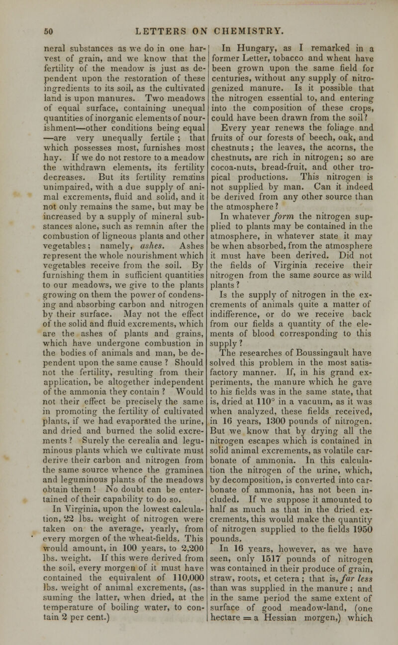 neral substances as we do in one har- vest of grain, and we know that the fertility of the meadow is just as de- pendent upon the restoration of these ingredients to its soil, as the cultivated land is upon manures. Two meadows of equal surface, containing unequal quantities of inorganic elements of nour- ishment—other conditions being equal —are very unequally fertile ; that which possesses most, furnishes most hay. If we do not restore to a meadow the withdrawn elements, its fertility decreases. But its fertility remains unimpaired, with a due supply of ani- mal excrements, fluid and solid, and it not only remains the same, but may be increased by a supply of mineral sub- stances alone, such as remain after the combustion of ligneous plants and other vegetables; namely, ashes. Ashes represent the whole nourishment which vegetables receive from the soil. By furnishing them in sufficient quantities to our meadows, we give to the plants growing on them the power of condens- ing and absorbing carbon and nitrogen by their surface. May not the effect of the solid and fluid excrements, which are the ashes of plants and grains, which have undergone combustion in the bodies of animals and man, be de- pendent upon the same cause ? Should not the fertility, resulting from their application, be altogether independent of the ammonia they contain ? Would not their effect be precisely the same in promoting the fertility of cultivated plants, if we had evaporated the urine, and dried and burned the solid excre- ments ? Surely the cerealia and legu- minous plants which we cultivate must derive their carbon and nitrogen from the same source whence the graminea and leguminous plants of the meadows obtain them ! No doubt can be enter- tained of their capability to do so. In Virginia, upon the lowest calcula- tion, 22 lbs. weight of nitrogen were taken on the average, yearly, from every morgen of the wheat-fields. This would amount, in 100 years, to 2,200 lbs. weight. If this were derived from the soil, every morgen of it must have contained the equivalent of 110,000 lbs. weight of animal excrements, (as- suming the latter, when dried, at the temperature of boiling water, to con- tain 2 per cent.) In Hungary, as I remarked in a former Letter, tobacco and wheat have been grown upon the same field for centuries, without any supply of nitro- genized manure. Is it possible that the nitrogen essential to, and entering into the composition of these crops, could have been drawn from the soil ? Every year renews the foliage and fruits of our forests of beech, oak, and chestnuts; the leaves, the acorns, the chestnuts, are rich in nitrogen; so are cocoa-nuts, bread-fruit, and other tro- pical productions. This nitrogen is not supplied by man. Can it indeed be derived from any other source than the atmosphere? In whatever form the nitrogen sup- plied to plants may be contained in the atmosphere, in whatever state it may be when absorbed, from the atmosphere it must have been derived. Did not the fields of Virginia receive their nitrogen from the same source as wild plants ? Is the supply of nitrogen in the ex- crements of animals quite a matter of indifference, or do we receive back from our fields a quantity of the ele- ments of blood corresponding to this supply ? The researches of Boussingault have solved this problem in the most satis- factory manner. If, in his grand ex- periments, the manure which he gave to his fields was in the same state, that is, dried at 110° in a vacuum, as it was when analyzed, these fields received, in 16 years, 1300 pounds of nitrogen. But we know that by drying all the nitrogen escapes which is contained in solid animal excrements, as volatile car- bonate of ammonia. In this calcula- tion the nitrogen of the urine, which, by decomposition, is converted into car- bonate of ammonia, has not been in- cluded. If we suppose it amounted to half as much as that in the dried ex- crements, this would make the quantity of nitrogen supplied to the fields 1950 pounds. In 16 years, however, as we have seen, only 1517 pounds of nitrogen was contained in their produce of grain, straw, roots, et cetera; that is, far less than was supplied in the manure ; and in the same period the same extent of surface of good meadow-land, (one hectare = a Hessian morgen,) which
