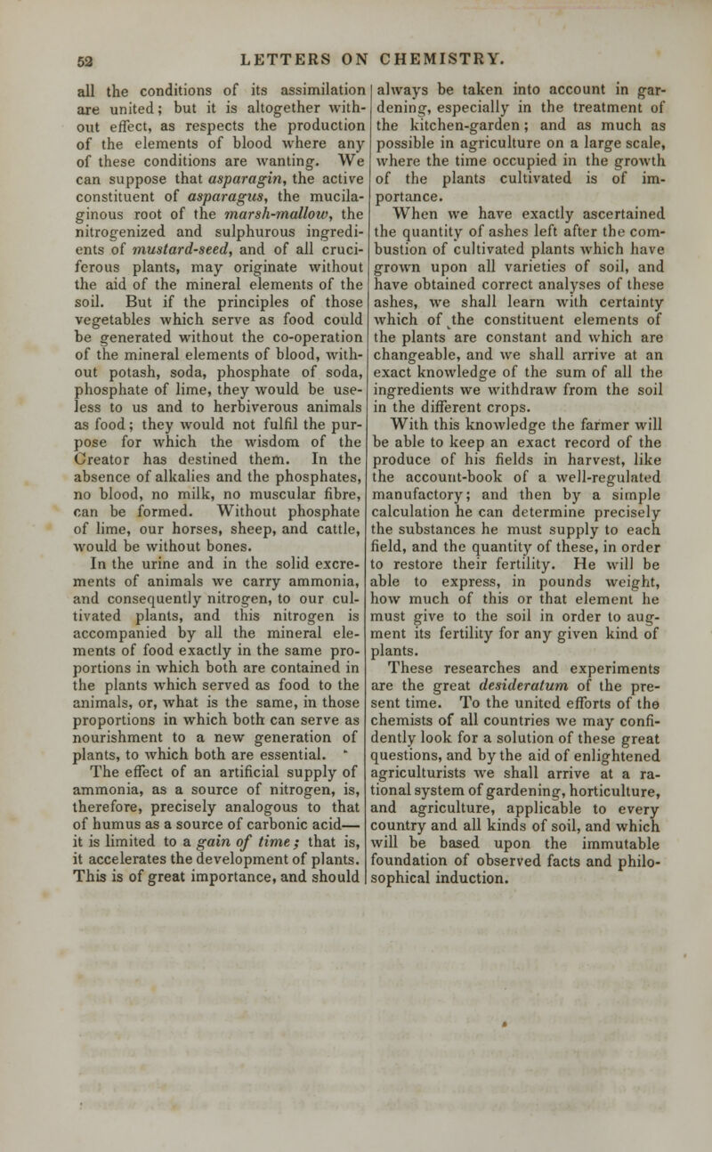 all the conditions of its assimilation are united; but it is altogether with- out effect, as respects the production of the elements of blood where any of these conditions are wanting. We can suppose that asparagin, the active constituent of asparagus, the mucila- ginous root of the marsh-mallow, the nitrogenized and sulphurous ingredi- ents of mustard-seed, and of all cruci- ferous plants, may originate without the aid of the mineral elements of the soil. But if the principles of those vegetables which serve as food could be generated without the co-operation of the mineral elements of blood, with- out potash, soda, phosphate of soda, phosphate of lime, they would be use- less to us and to herbiverous animals as food; they would not fulfil the pur- pose for which the wisdom of the Creator has destined them. In the absence of alkalies and the phosphates, no blood, no milk, no muscular fibre, can be formed. Without phosphate of lime, our horses, sheep, and cattle, would be without bones. In the urine and in the solid excre- ments of animals we carry ammonia, and consequently nitrogen, to our cul- tivated plants, and this nitrogen is accompanied by all the mineral ele- ments of food exactly in the same pro- portions in which both are contained in the plants which served as food to the animals, or, what is the same, in those proportions in which both can serve as nourishment to a new generation of plants, to which both are essential. * The effect of an artificial supply of ammonia, as a source of nitrogen, is, therefore, precisely analogous to that of humus as a source of carbonic acid— it is limited to a gain of time ; that is, it accelerates the development of plants. This is of great importance, and should always be taken into account in gar- dening, especially in the treatment of the kitchen-garden; and as much as possible in agriculture on a large scale, where the time occupied in the growth of the plants cultivated is of im- portance. When we have exactly ascertained the quantity of ashes left after the com- bustion of cultivated plants which have grown upon all varieties of soil, and have obtained correct analyses of these ashes, we shall learn with certainty which of^the constituent elements of the plants are constant and which are changeable, and we shall arrive at an exact knowledge of the sum of all the ingredients we withdraw from the soil in the different crops. With this knowledge the farmer will be able to keep an exact record of the produce of his fields in harvest, like the account-book of a well-regulated manufactory; and then by a simple calculation he can determine precisely the substances he must supply to each field, and the quantity of these, in order to restore their fertility. He will be able to express, in pounds weight, how much of this or that element he must give to the soil in order to aug- ment its fertility for any given kind of plants. These researches and experiments are the great desideratum of the pre- sent time. To the united efforts of the chemists of all countries we may confi- dently look for a solution of these great questions, and by the aid of enlightened agriculturists we shall arrive at a ra- tional system of gardening, horticulture, and agriculture, applicable to every country and all kinds of soil, and which will be based upon the immutable foundation of observed facts and philo- sophical induction.