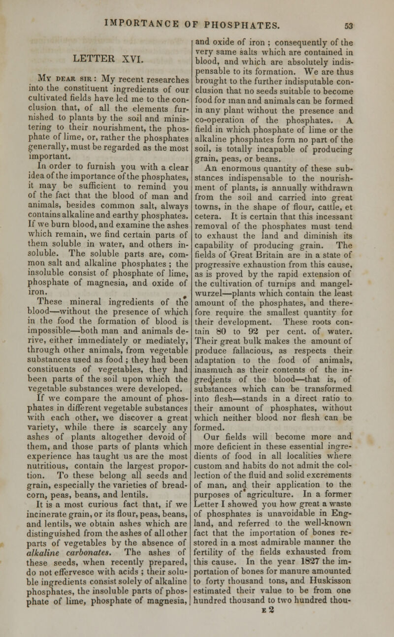 IMPORTANCE OF PHOSPHATES. LETTER XVI. My dear sir : My recent researches into the constituent ingredients of our cultivated fields have led me to the con- clusion that, of all the elements fur- nished to plants hy the soil and minis- tering to their nourishment, the phos- phate of lime, or, rather the phosphates generally, must be regarded as the most important. In order to furnish you with a clear idea of the importance of the phosphates, it may be sufficient to remind you of the fact that the blood of man and animals, besides common salt, always contains alkaline and earthy phosphates. If we burn blood, and examine the ashes which remain, we find certain parts of them soluble in water, and others in- soluble. The soluble parts are, com- mon salt and alkaline phosphates ; the insoluble consist of phosphate of lime, phosphate of magnesia, and oxide of iron. These mineral ingredients of the blood—without the presence of which in the food the formation of blood is impossible—both man and animals de- rive, either immediately or mediately, through other animals, from vegetable substances used as food ; they had been constituents of vegetables, they had been parts of the soil upon which the vegetable substances were developed. If we compare the amount of phos- phates in different vegetable substances with each other, we discover a great variety, while there is scarcely any ashes of plants altogether devoid of them, and those parts of plants which experience has taught us are the most nutritious, contain the largest propor- tion. To these belong all seeds and grain, especially the varieties of bread- corn, peas, beans, and lentils. It is a most curious fact that, if we incinerate grain, or its flour, peas, beans, and lentils, we obtain ashes which are distinguished from the ashes of all other parts of vegetables by the absence of alkaline carbonates. The ashes of these seeds, when recently prepared, do not effervesce with acids ; their solu- ble ingredients consist solely of alkaline phosphates, the insoluble parts of phos- phate of lime, phosphate of magnesia, and oxide of iron ; consequently of the very same salts which are contained in blood, and which are absolutely indis- pensable to its formation. We are thus brought to the further indisputable con- clusion that no seeds suitable to become food for man and animals can be formed in any plant without the presence and co-operation of the phosphates. A field in which phosphate of lime or the alkaline phosphates form no part of the soil, is totally incapable of producing grain, peas, or beans. An enormous quantity of these sub- stances indispensable to the nourish- ment of plants, is annually withdrawn from the soil and carried into great towns, in the shape of flour, cattle, et cetera. It is certain that this incessant removal of the phosphates must tend to exhaust the land and diminish its capability of producing grain. The fields of Great Britain are in a state of progressive exhaustion from this cause, as is proved by the rapid extension of the cultivation of turnips and mangel- wurzel—plants which contain the least amount of the phosphates, and there- fore require the smallest quantity for their development. These roots con- tain 80 to 92 per cent, of water. Their great bulk makes the amount of produce fallacious, as respects their adaptation to the food of animals, inasmuch as their contents of the in- gredients of the blood—that is, of substances which can be transformed into flesh—stands in a direct ratio to their amount of phosphates, without which neither blood nor flesh can be formed. Our fields will become more and more deficient in these essential ingre- dients of food in all localities where custom and habits do not admit the col- lection of the fluid and solid excrements of man, and their application to the purposes of agriculture. In a former Letter I showed you how great a waste of phosphates is unavoidable in Eng- land, and referred to the well-known fact that the importation of bones re- stored in a most admirable manner the fertility of the fields exhausted from this cause. In the year 1827 the im- portation of bones for manure amounted to forty thousand tons, and Huskisson estimated their value to be from one hundred thousand to two hundred thou-