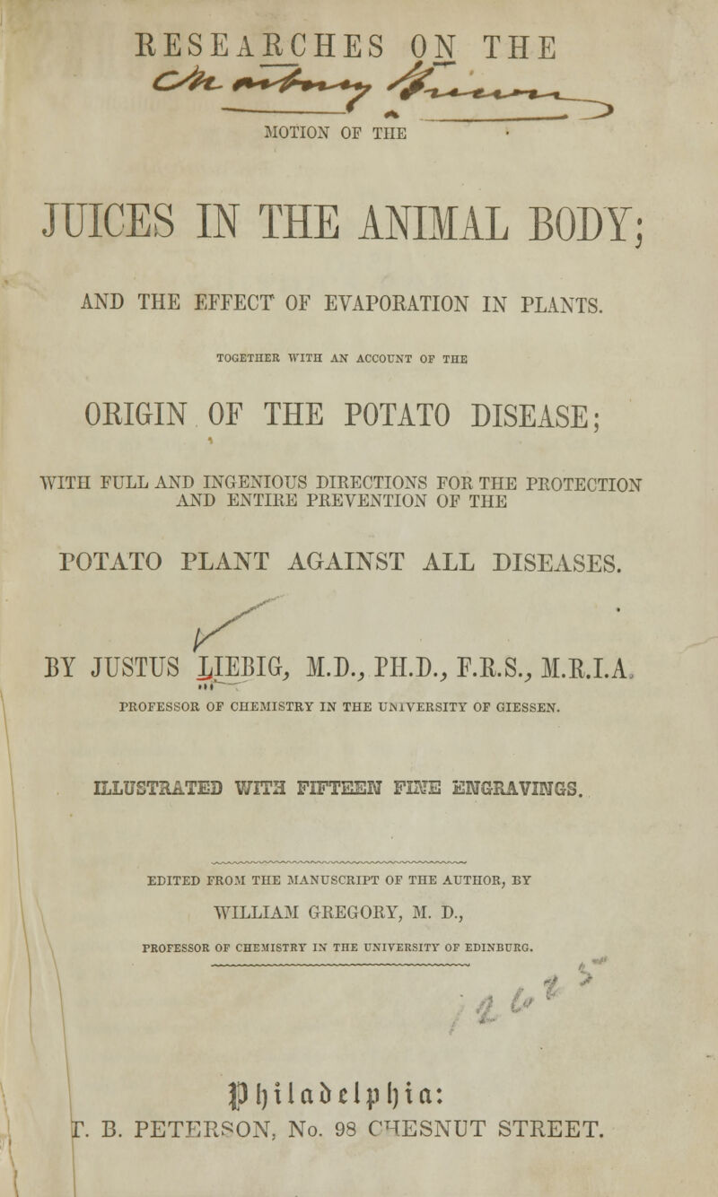 RESEARCHES ON TI MOTION OF THE JUICES IN THE ANIMAL BODY; AND THE EFFECT OF EVAPORATION IN PLANTS. TOGETHER WITH AN ACCOUNT OF THE ORIGIN OF THE POTATO DISEASE; WITH FULL AND INGENIOUS DIRECTIONS FOR THE PROTECTION AND ENTIRE PREVENTION OF THE POTATO PLANT AGAINST ALL DISEASES. BY JUSTUS JJEBIG, M.D., PH.D., F.K.S., M.E.I.A Ml PROFESSOR OF CHEMISTRY IN THE UNIVERSITY OF GIESSEN. ILLUSTRATED WITH FIFTEEN FETE ENGRAVINGS. EDITED FROM THE MANUSCRIPT OF THE AUTHOR, BY WILLIAM GREGORY, M. D., PROFESSOR OF CHEMISTRY IN TnE UNIVERSITY OF EDINBURG. * ' JJIplabdpfjta: P B. PETERSON. No. 98 CHESNUT STREET.