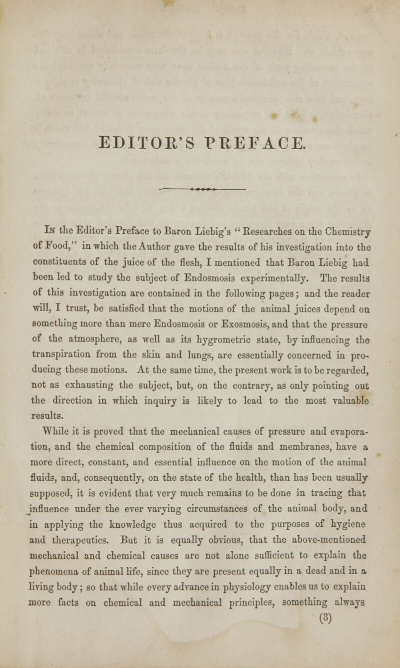 EDITOR'S PREFACE. In the Editor's Preface to Baron Liebig's  Researches on the Chemistry of Food, in which the Author gave the results of his investigation into the constituents of the juice of the flesh, I mentioned that Baron Liebig had been led to study the subject of Endosmosis experimentally. The results of this investigation are contained in the following pages; and the reader will, I trust, be satisfied that the motions of the animal juices depend on something more than mere Endosmosis or Exosmosis, and that the pressure of the atmosphere, as well as its hygrometric state, by influencing the transpiration from the skin and lungs, are essentially concerned in pro- ducing these motions. At the same time, the present work is to be regarded, not as exhausting the subject, but, on the contrary, as only pointing out the direction in which inquiry is likely to lead to the most valuable results. While it is proved that the mechanical causes of pressure and evapora- tion, and the chemical composition of the fluids and membranes, have a more direct, constant, and essential influence on the motion of the animal fluids, and, consequently, on the state of the health, than has been usually supposed, it is evident that very much remains to be done in tracing that ^influence under the ever varying circumstances of the animal body, and in applying the knowledge thus acquired to the purposes of hygiene and therapeutics. But it is equally obvious, that the above-mentioned mechanical and chemical causes are not alone sufficient to explain the phenomena of animal life, since they are present equally in a dead and in a living body; so that while every advance in physiology enables us to explain more facts on chemical and mechanical principles, something always