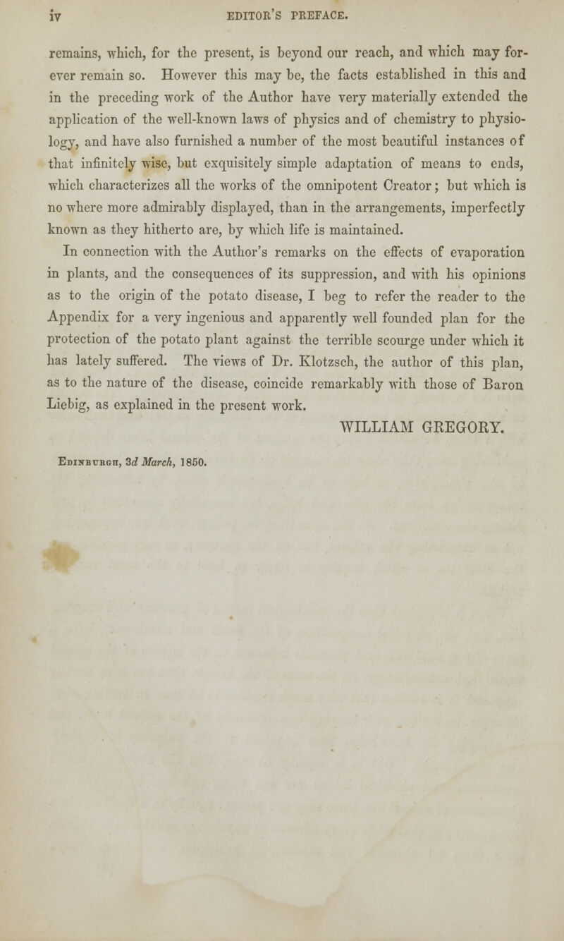 remains, which, for the present, is beyond our reach, and which may for- ever remain so. However this may be, the facts established in this and in the preceding work of the Author have very materially extended the application of the well-known laws of physics and of chemistry to physio- logy, and have also furnished a number of the most beautiful instances of that infinitely wise, but exquisitely simple adaptation of means to ends, which characterizes all the works of the omnipotent Creator; but which is no where more admirably displayed, than in the arrangements, imperfectly known as they hitherto are, by which life is maintained. In connection with the Author's remarks on the effects of evaporation in plants, and the consequences of its suppression, and with his opinions as to the origin of the potato disease, I beg to refer the reader to the Appendix for a very ingenious and apparently well founded plan for the protection of the potato plant against the terrible scourge under which it has lately suffered. The views of Dr. Klotzsch, the author of this plan, as to the nature of the disease, coincide remarkably with those of Baron Liebig, as explained in the present work. WILLIAM GREGORY. Edinburgh, 3d March, 1850. *