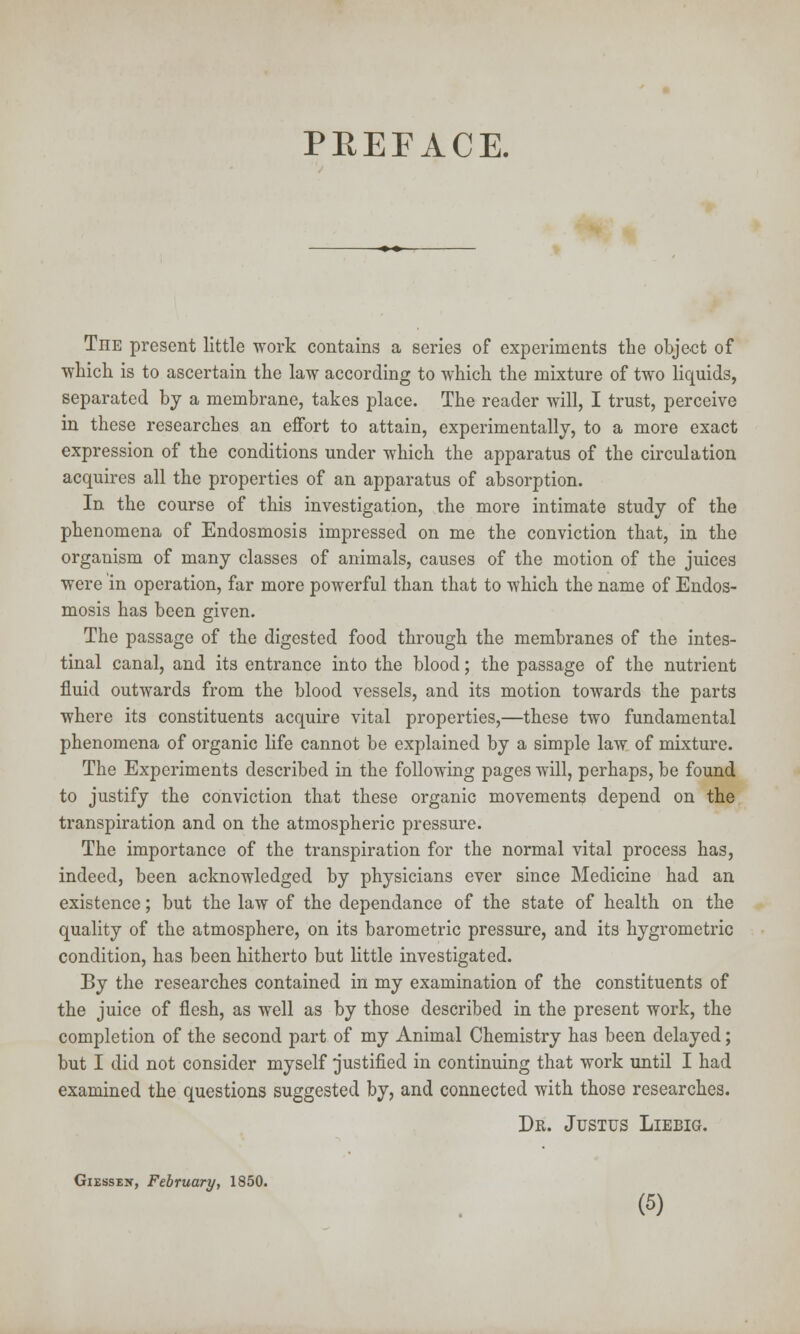 PREFACE. The present little work contains a series of experiments the object of ■which is to ascertain the law according to which the mixture of two liquids, separated by a membrane, takes place. The reader will, I trust, perceive in these researches an effort to attain, experimentally, to a more exact expression of the conditions under which the apparatus of the circulation acquires all the properties of an apparatus of absorption. In the course of this investigation, the more intimate study of the phenomena of Endosmosis impressed on me the conviction that, in the organism of many classes of animals, causes of the motion of the juices were in operation, far more powerful than that to which the name of Endos- mosis has been given. The passage of the digested food through the membranes of the intes- tinal canal, and its entrance into the blood; the passage of the nutrient fluid outwards from the blood vessels, and its motion towards the parts where its constituents acquire vital properties,—these two fundamental phenomena of organic life cannot be explained by a simple law of mixture. The Experiments described in the following pages will, perhaps, be found to justify the conviction that these organic movements depend on the transpiration and on the atmospheric pressure. The importance of the transpiration for the normal vital process has, indeed, been acknowledged by physicians ever since Medicine had an existence; but the law of the dependance of the state of health on the quality of the atmosphere, on its barometric pressure, and its hygrometric condition, has been hitherto but little investigated. By the researches contained in my examination of the constituents of the juice of flesh, as well as by those described in the present work, the completion of the second part of my Animal Chemistry has been delayed; but I did not consider myself justified in continuing that work until I had examined the questions suggested by, and connected with those researches. Dr. Justus Liebig. Giessex, February, 1850.