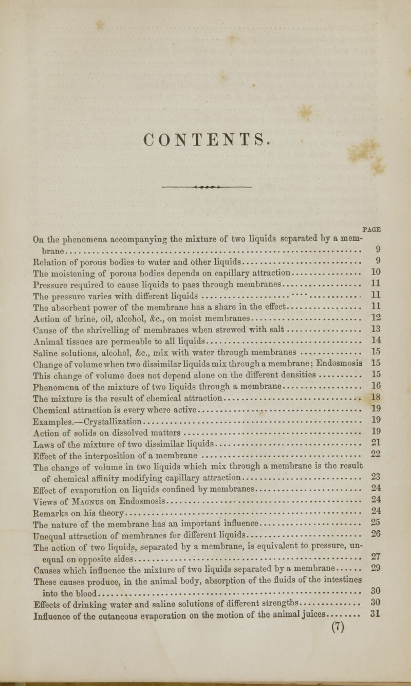 CONTENTS. PAGE On the phenomena accompanying the mixture of two liquids separated hy a mem- brane 9 Relation of porous bodies to water and other liquids 9 The moistening of porous bodies depends on capillary attraction 10 Pressure required to cause liquids to pass through membranes 11 The pressure varies with different liquids  11 The absorbent power of the membrane has a share in the effect 11 Action of brine, oil, alcohol, &c, on moist membranes 12 Cause of the shrivelling of membranes when strewed with salt 13 Animal tissues are permeable to all liquids 14 Saline solutions, alcohol, &c, mix with water through membranes 15 Chan ge of volume when two dissimilar liquids mix through a membrane; Endosmosis 15 This change of volume does not depend alone on the different densities 15 Phenomena of the mixture of two liquids through a membrane 16 The mixture is the result of chemical attraction 18 Chemical attraction is every where active 19 Examples.—Crystallization 19 Action of solids on dissolved matters 19 Laws of the mixture of two dissimilar liquids 21 Effect of the interposition of a membrane 22 The change of volume in two liquids which mix through a membrane is the result of chemical affinity modifying capillary attraction 23 Effect of evaporation on liquids confined by membranes 24 Views of Magnus on Endosmosis 24 Remarks on his theory 24 The nature of the membrane has an important influence 25 Unequal attraction of membranes for different liquids 26 The action of two liquids, separated by a membrane, is equivalent to pressure, un- equal on opposite sides 27 Causes which influence the mixture of two liquids separated by a membrane 29 These causes produce, in the animal body, absorption of the fluids of the intestines into the blood 30 Effects of drinking water and saline solutions of different strengths 30 Influence of the cutaneous evaporation on the motion of the animal juices 31