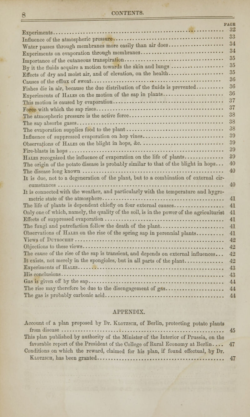 PAGE Experiments Influence of the atmospheric pressure Water passes through membranes more easily than air does 34 Experiments on evaporation through membranes 34 Importance of the cutaneous transpiration 35 By it the fluids acquire a motion towards the skin and lungs 35 Effects of dry and moist air, and of elevation, on the health 35 Causes of the efflux of sweat 36 Fishes die in air, because the due distribution of the fluids is prevented 36 Experiments of Hales on the motion of the sap in plants 36 This motion is caused by evaporation 37 Force with which the sap rises 37 The atmospheric pressure is the active force 38 The sap absorbs gases 38 The evaporation supplies food to the plant 38 Influence of suppressed evaporation on hop vines 39 Observations of Hales on the blight in hops, &c 39 Fire-blasts in hops 39 Hales recognized the influence of evaporation on the life of plants 39 The origin of the potato disease is probably similar to that of the blight in hops... 40 The disease long known 40 It is due, not to a degeneration of the plant, but to a combination of external cir- cumstances 40 It is connected with the weather, and particularly with the temperature and hygro- metric state of the atmosphere 41 The life of plants is dependent chiefly on four external causes 41 Only one of which, namely, the quality of the soil, is in the power of the agriculturist 41 Effects of suppressed evaporation 41 The fungi and putrefaction follow the death of the plant 41 Observations of Hales on the rise of the spring sap in perennial plants 41 Views of Dctrochet 42 Objections to these views 42 The cause of the rise of the sap is transient, and depends on external influences... 42 It exists, not merely in the spongioles, but in all parts of the plant 42 Experiments of Hales 43 His conclusions 43 Gas is given off by the sap 44 The rise may therefore be due to the disengagement of gas 44 The gas is probably carbonic acid 44 APPENDIX. Account of a plan proposed by Dr. Klotzsch, of Berlin, protecting potato plants from disease 45 This plan published by authority of the Minister of the Interior of Prussia, on the favorable report of the President of the College of Rural Economy at Berlin.... 47 Conditions on which the reward, claimed for his plan, if found effectual, by Dr. Klotzsch, has been granted 47
