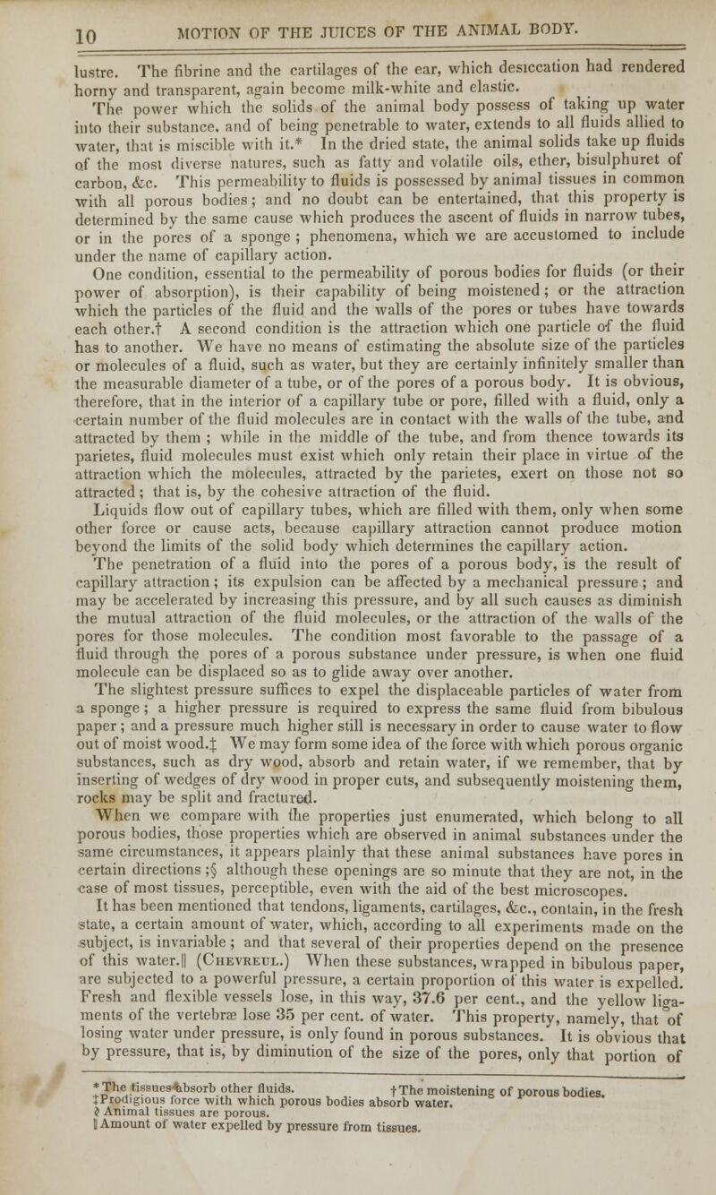 lustre. The fibrine and the cartilages of the ear, which desiccation had rendered horny and transparent, again become milk-white and elastic. The power which the solids of the animal body possess of taking up water into their substance, and of being penetrable to water, extends to all fluids allied to water, that is miscible with it.* In the dried state, the animal solids take up fluids of the most diverse natures, such as fatty and volatile oils, ether, bisulphuret of carbon, &c. This permeability to fluids is possessed by animal tissues in common with all porous bodies; and no doubt can be entertained, that this property is determined by the same cause which produces the ascent of fluids in narrow tubes, or in the pores of a sponge ; phenomena, which we are accustomed to include under the name of capillary action. One condition, essential to the permeability of porous bodies for fluids (or their power of absorption), is their capability of being moistened; or the attraction which the particles of the fluid and the walls of the pores or tubes have towards each other.! A second condition is the attraction which one particle o-f the fluid has to another. We have no means of estimating the absolute size of the particles or molecules of a fluid, such as water, but they are certainly infinitely smaller than the measurable diameter of a tube, or of the pores of a porous body. It is obvious, therefore, that in the interior of a capillary tube or pore, filled with a fluid, only a certain number of the fluid molecules are in contact with the walls of the tube, and attracted by them ; while in the middle of the tube, and from thence towards its parietes, fluid molecules must exist which only retain their place in virtue of the attraction which the molecules, attracted by the parietes, exert on those not so attracted; that is, by the cohesive attraction of the fluid. Liquids flow out of capillary tubes, which are filled with them, only when some other force or cause acts, because capillary attraction cannot produce motion beyond the limits of the solid body which determines the capillary action. The penetration of a fluid into the pores of a porous body, is the result of capillary attraction; its expulsion can be affected by a mechanical pressure; and may be accelerated by increasing this pressure, and by all such causes as diminish the mutual attraction of the fluid molecules, or the attraction of the walls of the pores for those molecules. The condition most favorable to the passage of a fluid through the pores of a porous substance under pressure, is when one fluid molecule can be displaced so as to glide away over another. The slightest pressure suffices to expel the displaceable particles of water from a sponge; a higher pressure is required to express the same fluid from bibulous paper ; and a pressure much higher still is necessary in order to cause water to flow out of moist wood.J We may form some idea of the force with which porous organic substances, such as dry wood, absorb and retain water, if we remember, that by inserting of wedges of dry wood in proper cuts, and subsequently moistening them, rocks may be split and fractured- When we compare with the properties just enumerated, which belong to all porous bodies, those properties which are observed in animal substances under the same circumstances, it appears plainly that these animal substances have pores in certain directions ;§ although these openings are so minute that they are not, in the case of most tissues, perceptible, even with the aid of the best microscopes. It has been mentioned that tendons, ligaments, cartilages, &c, contain, in the fresh state, a certain amount of water, which, according to all experiments made on the subject, is invariable ; and that several of their properties depend on the presence of this water.|| (Chevreul.) When these substances, wrapped in bibulous paper, are subjected to a powerful pressure, a certain proportion of this water is expelled. Fresh and flexible vessels lose, in this way, 37.6 per cent., and the yellow liga- ments of the vertebrae lose 35 per cent, of water. This property, namely, that °of losing water under pressure, is only found in porous substances. It is obvious that by pressure, that is, by diminution of the size of the pores, only that portion of ♦The tissues-absorb other fluids. -f-The moistening of porous bodies. JProdigious force with which porous bodies absorb water. $ Animal tissues are porous. U Amount of water expelled by pressure from tissues.