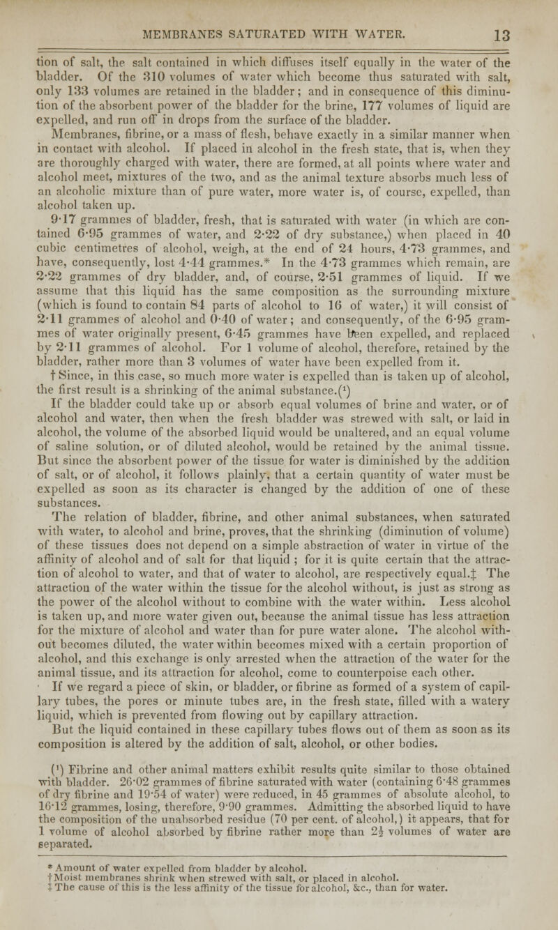 tion of salt, the salt contained in which diffuses itself equally in the water of the bladder. Of the 310 volumes of water which become thus saturated with salt, only 133 volumes are retained in the bladder; and in consequence of this diminu- tion of the absorbent power of the bladder for the brine, 177 volumes of liquid are expelled, and run off in drops from the surface of the bladder. Membranes, fibrine, or a mass of flesh, behave exactly in a similar manner when in contact with alcohol. If placed in alcohol in the fresh state, that is, when they are thoroughly charged with water, there are formed, at all points where water and alcohol meet, mixtures of the two, and as the animal texture absorbs much less of an alcoholic mixture than of pure water, more water is, of course, expelled, than alcohol taken up. 9-17 grammes of bladder, fresh, that is saturated with water (in which are con- tained 6-95 grammes of water, and 2-22 of dry substance,) when placed in 40 cubic centimetres of alcohol, weigh, at the end of 24 hours, 4*73 grammes, and have, consequently, lost 4*44 grammes.* In the 4-73 grammes which remain, are 2*22 grammes of dry bladder, and, of course, 2-51 grammes of liquid. If we assume that this liquid has the same composition as the surrounding mixture (which is found to contain 84 parts of alcohol to 10 of water,) it will consist of 2-11 grammes of alcohol and 0-40 of water; and consequently, of the 6-95 gram- mes of water originally present, G*45 grammes have been expelled, and replaced by 211 grammes of alcohol. For 1 volume of alcohol, therefore, retained by the bladder, rather more than 3 volumes of water have been expelled from it. t Since, in this case, so much more water is expelled than is taken up of alcohol, the first result is a shrinking of the animal substance.^) If the bladder could take up or absorb equal volumes of brine and water, or of alcohol and water, then when the fresh bladder was strewed with salt, or laid in alcohol, the volume of the absorbed liquid would be unaltered, and an equal volume of saline solution, or of diluted alcohol, would be retained by the animal tissue. But since the absorbent power of the tissue for water is diminished by the addition of salt, or of alcohol, it follows plainly, that a certain quantity of water must be expelled as soon as its character is changed by the addition of one of these substances. The relation of bladder, fibrine, and other animal substances, when saturated with water, to alcohol and brine, proves, that the shrinking (diminution of volume) of these tissues does not depend on a simple abstraction of water in virtue of the affinity of alcohol and of salt for that liquid ; for it is quite certain that the attrac- tion of alcohol to water, and that of water to alcohol, are respectively equal.J The attraction of the water within the tissue for the alcohol without, is just as strong as the power of the alcohol without to combine with the water within. Less alcohol is taken up, and more water given out, because the animal tissue has less attraction for the mixture of alcohol and water than for pure water alone. The alcohol with- out becomes diluted, the water within becomes mixed with a certain proportion of alcohol, and this exchange is only arrested when the attraction of the water for the animal tissue, and its attraction for alcohol, come to counterpoise each other. If we regard a piece of skin, or bladder, or fibrine as formed of a system of capil- lary tubes, the pores or minute tubes are, in the fresh state, filled with a watery liquid, which is prevented from flowing out by capillary attraction. But the liquid contained in these capillary tubes flows out of them as soon as its composition is altered by the addition of salt, alcohol, or other bodies. (') Fibrine and other animal matters exhibit results quite similar to those obtained with bladder. 26'02 grammes of fibrine saturated with water (containing 6-48 grammes of dry fibrine and 19'5-i of water) were reduced, in 45 grammes of absolute alcohol, to 16*12 grammes, losing, therefore, 9'90 grammes. Admitting the absorbed liquid to have the composition of the unabsorbed residue (70 per cent, of alcohol,) it appears, that for 1 volume of alcohol absorbed by fibrine rather more than 2£ volumes of water are separated. * Amount of water expelled from bladder by alcohol. tMoist membranes shrink when strewed with salt, or placed in alcohol. }The cause of this is the less affinity of the tissue for alcohol, &c, than for water.