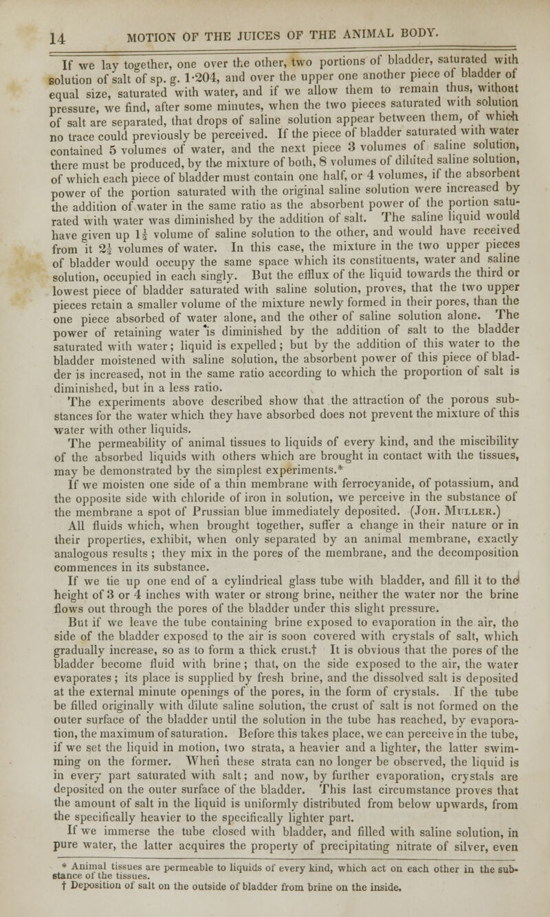 If we lay together, one over the other, two portions of bladder, saturated with solution of salt of sp. g. 1-204, and over the upper one another piece o bladder of equal size, saturated with water, and if we allow them to remain thus, without pressure, we find, after some minutes, when the two pieces saturated with solution of salt are separated, that drops of saline solution appear between them, ot which no trace could previously be perceived. If the piece of bladder saturated with water contained 5 volumes of water, and the next piece 3 volumes of saline solution, there must be produced, by the mixture of both, 8 volumes of diluted saline solution, of which each piece of bladder must contain one half, or 4 volumes, if the absorbent power of the portion saturated with the original saline solution were increased by the addition of water in the same ratio as the absorbent power of the portion satu- rated with water was diminished by the addition of salt. The saline liquid would have given up 1$ volume of saline solution to the other, and would have received from it 2i volumes of water. In this case, the mixture in the two upper pieces of bladder would occupy the same space which its constituents, water and saline solution, occupied in each singly. But the efflux of the liquid towards the third or lowest piece of bladder saturated with saline solution, proves, that the two upper pieces retain a smaller volume of the mixture newly formed in their pores, than the one piece absorbed of water alone, and the other of saline solution alone. The power of retaining water is diminished by the addition of salt to the bladder saturated with water; liquid is expelled; but by the addition of this water to the bladder moistened with saline solution, the absorbent power of this piece of blad- der is increased, not in the same ratio according to which the proportion of salt is diminished, but in a less ratio. The experiments above described show that the attraction of the porous sub- stances for the water which they have absorbed does not prevent the mixture of this water with other liquids. The permeability of animal tissues to liquids of every kind, and the miscibility of the absorbed liquids with others which are brought in contact with the tissues, may be demonstrated by the simplest experiments.* If we moisten one side of a thin membrane with ferrocyanide, of potassium, and the opposite side with chloride of iron in solution, we perceive in the substance of the membrane a spot of Prussian blue immediately deposited. (Joh. Mfller.) All fluids which, when brought together, suffer a change in their nature or in their properties, exhibit, when only separated by an animal membrane, exactly analogous results ; they mix in the pores of the membrane, and the decomposition commences in its substance. If we tie up one end of a cylindrical glass tube with bladder, and fill it to the* height of 3 or 4 inches with water or strong brine, neither the water nor the brine flows out through the pores of the bladder under this slight pressure. But if we leave the tube containing brine exposed to evaporation in the air, the side of the bladder exposed to the air is soon covered with crystals of salt, which gradually increase, so as to form a thick crust.t It is obvious that the pores of the bladder become fluid with brine; that, on the side exposed to the air, the water evaporates; its place is supplied by fresh brine, and the dissolved salt is deposited at the external minute openings of the pores, in the form of crystals. If the tube be filled originally with dilute saline solution, the crust of salt is not formed on the outer surface of the bladder until the solution in the tube has reached, by evapora- tion, the maximum of saturation. Before this takes place, we can perceive in the tube, if we set the liquid in motion, two strata, a heavier and a lighter, the latter swim- ming on the former. When these strata can no longer be observed, the liquid is in every part saturated with salt; and now, by further evaporation, crystals are deposited on the outer surface of the bladder. This last circumstance proves that the amount of salt in the liquid is uniformly distributed from below upwards, from the specifically heavier to the specifically lighter part. If we immerse the tube closed with bladder, and filled with saline solution, in pure water, the latter acquires the property of precipitating nitrate of silver, even * Animal tissues are permeable to liquids of every kind, which act on each other in the sub- stance of the tissues. t Deposition of salt on the outside of bladder from brine on the inside.