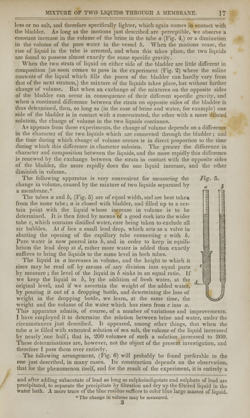 less or no salt, and therefore specifically lighter, which again comes in contact with the bladder. As long as the motions just described are perceptible, we observe a constant increase in the volume of the brine in the tube a (Fig. 4,) or a diminution in the volume of the pure water in the vessel b. When the motions cease, the rise of liquid in the tube is arrested, and when this takes place, the two liquids are found to possess almost exactly the same specific gravity. When the two strata of liquid on either side of the bladder are little different in composition (as soon comes to pass in the experiment (Fig. 2) where the saline contents of the liquid which fills the pores of the bladder can hardly vary from that of the next stratum,) the mixture of the liquids takes place, but without further change of volume. But when an exchange of the mixtures on the opposite sides of the bladder can occur in consequence of their different specific gravity, and when a continued difference between the strata on opposite sides of the bladder is thus determined, then, so long as (in the case of brine and water, for example) one side of the bladder is in contact with a concentrated, the other with a more diluted solution, the change of volume in the two liquids continues. As appears from these experiments, the change of volume depends on a difference in the character of the two liquids which are connected through the bladder; and the time during which change of volume occurs is in direct proportion to the time during which this difference in character subsists. The greater the difference in character and composition between the liquids, and the more rapidly this difference is renewed by the exchange between the strata in contact with the opposite sides of the bladder, the more rapidly does the one liquid increase, and the other diminish in volume. The following apparatus is very convenient for measuring the Fig. 5. change in volume, caused by the mixture of two liquids separated by a membrane.* The tubes a and b, (Fig. 5) are of equal width, and are best takea from the same tube; a is closed with bladder, and filled up to a cer- tain point with the liquid whose increase in volume is to be determined. It is then fitted by means of a good cork into the wider tube c, which contains distilled water, care being taken to exclude all air bubbles. At d lies a small lead drop, which acts as a valve iu shutting the opening of the capillary tube connecting c with b. Pure water is now poured into b, and in order to keep in equili- brium the lead drop at d, rather more water is added than exactly suffices to bring the liquids to the same level in both tubes. The liquid in a increases in volume, and the height to which it rises may be read off by means of any division into equal parts by measure ; the level of the liquid in b sinks in an equal ratio. If we keep the liquid in b, by the addition of fresh water, at the original level, and if we ascertain the weight of the added water, by pouring it out of a dropping bottle, and determining the loss of weight in the dropping bottle, we learn, at the same time, the ■weight and the volume of the water which has risen from c into a. This apparatus admits, of course, of a number of variations and improvements. I have employed it to determine the relation between brine and water, under the circumstances just described. It appeared, among other things, that when the tube a is filled with saturated solution of sea salt, the volume of the liquid increased by nearly,one half; that is, 200 volumes of such a solution increased to 300. These determinations are, however, not the object of the present investigation, and therefore I pass them over entirely. The following arrangement, (Fig. 6) will probably be found preferable to the one just described, in many cases. Its construction depends on the observation, that for the phenomenon itself, and for the result of the experiment, it is entirely a and after adding subacetate of lead as long as sulphoindigotate and sulphate of lead are precipitated, to separate the precipitate by filtration and dry up the filtered liquid in the water bath. A mere trace of the blue residue suffices to color blue large masses of liquid. * The change in volume may be measured.