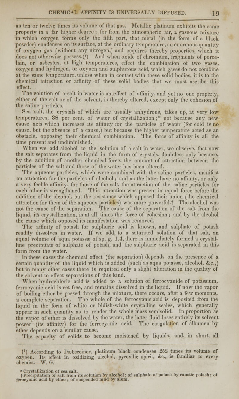 as ten or twelve times its volume of that gas. Metallic platinum exhibits the same property in a far higher degree ; for from the atmospheric air, a gaseous mixture in which oxygen forms only the fifth part, that metal (in the form of a black powder) condenses on its surface, at the ordinary temperature, an enormous quantity of oxygen gas (without any nitrogen,) and acquires thereby properties, which it does not otherwise possess.^) And when oxide of chromium, fragments of porce- lain, or asbestus, at high temperatures, effect the combination of two gases, oxygen and hydrogen, or oxygen and sulphurous acid, which gases do not combine at the same temperature, unless when in contact with these solid bodies, it is to the chemical attraction or affinity of these solid bodies that we must ascribe this effect. The solution of a salt in water is an effect of affinity, and yet no one property, either of the salt or of the solvent, is thereby altered, except only the cohesion of the saline particles. Sea salt, the crystals of which are usually anhydrous, takes up, at very low temperatures, 38 per cent, of water of crystallization ;* not because any new cause acts which increases its affinity for the particles of water (for cold is no cause, but the absence of a cause,) but because the higher temperature acted as an obstacle, opposing their chemical combination. The force of affinity is all the time present and undiminished. When we add alcohol to the solution of a salt in water, we observe, that now the salt separates from the liquid in the form of crystals, doubtless only because, by the addition of another chemical force, the amount of attraction between the particles of the salt and those of the water has been altered. The aqueous particles, which were combined with the saline particles, manifest an attraction for the particles of alcohol; and as the latter have no affinity, or only a very feeble affinity, for those of the salt, the attraction of the saline particles for each other is strengthened. This attraction was present in equal force before the addition of the alcohol, but the resistance which opposed their union (the chemical attraction for them of the aqueous particles) was more powerful.t The alcohol was not the cause of the separation. The cause of the separation of the salt from the liquid, its crystallization, is at all times the force of cohesion; and by the alcohol the cause which opposed its manifestation was removed. The affinity of potash for sulphuric acid is known, and sulphate of potash readily dissolves in water. If we add, to a saturated solution of that salt, an equal volume of aqua potassae of sp. g. 1.4, there is immediately formed a crystal- line precipitate of sulphate of potash, and the sulphuric acid is separated in this form from the water. In these cases the chemical effect (the separation) depends on the presence of a certain quantity of the liquid which is added (such as aqua potassae, alcohol, &c.,) but in many other cases there is required only a slight alteration in the quality of the solvent to effect separations of this kind. When hydrochloric acid is added to a solution of ferrocyanide of potassium, ferrocyanic acid is set free, and remains dissolved in the liquid. If now the vapor of boiling ether be passed through the mixture, there occurs, after a few moments, a complete separation. The whole of the ferrocyanic acid is deposited from the liquid in the form of white or bluish-white crystalline scales, which generally appear in such quantity as to render the whole mass semisolid. In proportion as the vapor of ether is dissolved by the water, the latter fluid loses entirely its solvent power (its affinity) for the ferrocyanic acid. The coagulation of albumen by ether depends on a similar cause. The capacity of solids to become moistened by liquids, and, in short, all (') According to Doebereiner, platinum black condenses 252 times its volume of oxygen. Its effect in oxidizing alcohol, pyroxilic spirit, &c, is familiar to every chemist.—W. G. * Crystallization of sea salt. t Precipitation of salt from its solution by alcohol; of sulphate of potash by caustic potash; of ferocyanic acid by ether ; of suspended mud by alum.