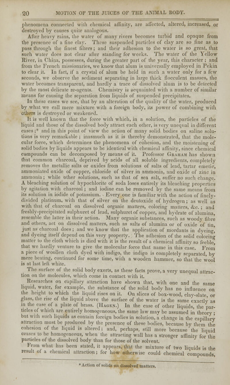 phenomena connected with chemical affinity, are affected, altered, increased, or destroyed by causes quite analogous. After heavy rains, the water of many rivers becomes turbid and opaque from the presence of a fine clay. These suspended particles of clay are so fine as to pass through the finest filters; and their adhesion to the water is so great, that such water does not clear after standing for weeks. The water of the Yellow River, in China, possesses, during the greater part of the year, this character ; and from the French missionaries, we know that alum is universally employed in Pekin to clear it. In fact, if a crystal of alum be held in such a water only for a few seconds, we observe the sediment separating in large thick flocculent masses, the water becomes transparent, and hardly a trace of dissolved alum is to be detected by the most delicate re-agents. Chemistry is acquainted with a number of similar means for causing the separation from liquids of suspended precipitates* In these cases we see, that by an alteration of the quality of the water, produced by what we call mere mixture with a foreign body, its power of combining with others is destroyed or weakened. It is well known that the force with which, in a solution, the particles of the liquid and those of the dissolved body attract each other, is very unequal in different cases ;* and in this point of view the action of many solid bodies on saline solu- tions is very remarkable ; inasmuch as it is thereby demonstrated, that the mole- cular force, which determines the phenomena of cohesion, and the moistening of solid bodies by liquids appears to be identical with chemical affinity, since chemical compounds can be decomposed by means of it. Professor Graham has shown that common charcoal, deprived by acids of all soluble ingredients, completely removes the metallic salts or oxides from solutions of salts of lead, tartar emetic, ammoniated oxide of copper, chloride of silver in ammonia, and oxide of zinc in ammonia; while other solutions, such as that of sea salt, suffer no such change. A bleaching solution of hypochlorite of soda loses entirely its bleaching properties by agitation with charcoal; and iodine can be removed by the same means from its solution in iodide of potassium. - Every one is familiar with the action of finely- divided platinum., with that of silver on the deutoxide of hydrogen; as well as with that of charcoal on dissolved organic matters, coloring matters, &c. ; and freshly-precipitated sulphuret of lead, sulphuret of copper, and hydrate of alumina, resemble the latter in their action. Many organic substances, such as woody fibre and others, act on dissolved matters, such as salts of alumina or of oxide of tin, just as charcoal does; and we know that the application of mordants in dyeing,' and dyeing itself depend on this very property. The adhesion of the solid coloring matter to the cloth which is died with it is the result of a chemical affinity so feeble, that we hardly venture to give the molecular force that name in this case. From a piece of woollen cloth dyed with indigo, the indigo is completely separated, by mere beating, continued for some time, with a wooden hammer, so that the wool is at last left white. The surface of the solid body exerts, as these facts prove, a very unequal attrac- tion on the molecules, which come in contact with it. Researches on capillary attraction have shown that, with one and the same liquid, water, for example, the substance of the solid body has no influence on the height to which the liquid rises on it. On slices of box-wood, clay-slate or glass, the rise of the liquid above the surface of the water is the same exactly as in the case of a plate of brass. (Hagen.) In the case of other liquids, the par- ticles of which are entirely homogeneous, the same law may be assumed in theory ; but with such liquids as contain foreign bodies in solution, a change in the capillary attraction must be produced by the presence of these bodies, because by them the cohesion of the liquid is altered: and, perhaps, still more because the liquid ceases to be homogeneous, when the attracting wall has a stronger affinity for the parUcles of the dissolved body than for those of the solvent. From what has been stated, it appears, that the mixture of two liquids is the result of a chemical attraction; for how otherwise could chemical compounds * Action of solids on dissolved matters.