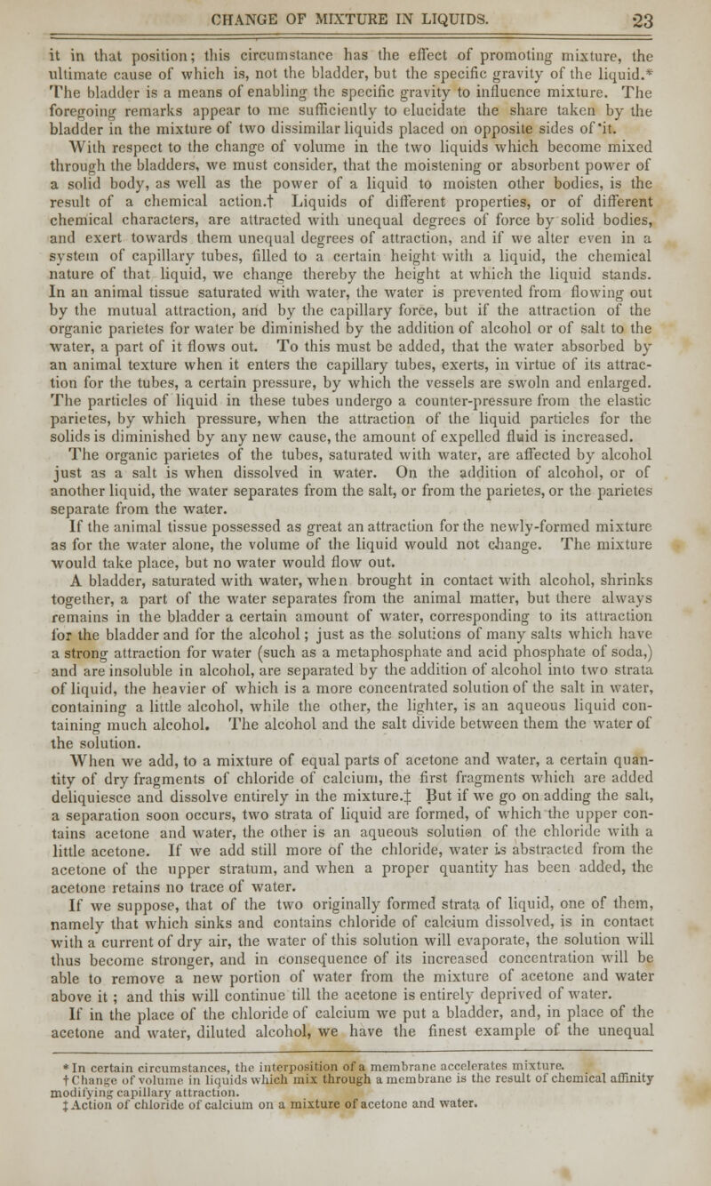 it in that position; this circumstance has the effect of promoting mixture, the ultimate cause of which is, not the bladder, but the specific gravity of the liquid.* The bladder is a means of enabling the specific gravity to influence mixture. The foregoing remarks appear to me sufficiently to elucidate the share taken by the bladder in the mixture of two dissimilar liquids placed on opposite sides of'it. With respect to the change of volume in the two liquids which become mixed through the bladders, we must consider, that the moistening or absorbent power of a solid body, as well as the power of a liquid to moisten other bodies, is the result of a chemical action.t Liquids of different properties, or of different chemical characters, are attracted with unequal degrees of force by solid bodies, and exert towards them unequal degrees of attraction, and if we alter even in a system of capillary tubes, filled to a certain height with a liquid, the chemical nature of that liquid, we change thereby the height at which the liquid stands. In an animal tissue saturated with water, the water is prevented from flowing out by the mutual attraction, and by the capillary force, but if the attraction of the organic parietes for water be diminished by the addition of alcohol or of salt to the water, a part of it flows out. To this must be added, that the water absorbed by an animal texture when it enters the capillary tubes, exerts, in virtue of its attrac- tion for the tubes, a certain pressure, by which the vessels are swoln and enlarged. The particles of liquid in these tubes undergo a counter-pressure from the elastic parietes, by which pressure, when the attraction of the liquid particles for the solids is diminished by any new cause, the amount of expelled fluid is increased. The organic parietes of the tubes, saturated with water, are affected by alcohol just as a salt is when dissolved in water. On the addition of alcohol, or of another liquid, the water separates from the salt, or from the parietes, or the parietes separate from the water. If the animal tissue possessed as great an attraction for the newly-formed mixture as for the water alone, the volume of the liquid would not change. The mixture would take place, but no water would flow out. A bladder, saturated with water, when brought in contact with alcohol, shrinks together, a part of the water separates from the animal matter, but there always remains in the bladder a certain amount of water, corresponding to its attraction for the bladder and for the alcohol; just as the solutions of many salts which have a strong attraction for water (such as a metaphosphate and acid phosphate of soda,) and are insoluble in alcohol, are separated by the addition of alcohol into two strata of liquid, the heavier of which is a more concentrated solution of the salt in water, containing a little alcohol, while the other, the lighter, is an aqueous liquid con- taining much alcohol. The alcohol and the salt divide between them the water of the solution. When we add, to a mixture of equal parts of acetone and water, a certain quan- tity of dry fragments of chloride of calcium, the first fragments which are added deliquiesce and dissolve entirely in the mixture.^ But if we go on adding the salt, a separation soon occurs, two strata of liquid are formed, of which the upper con- tains acetone and water, the other is an aqueous solution of the chloride with a little acetone. If we add still more of the chloride, water is abstracted from the acetone of the upper stratum, and when a proper quantity has been added, the acetone retains no trace of water. If we suppose, that of the two originally formed strata of liquid, one of them, namely that which sinks and contains chloride of calcium dissolved, is in contact with a current of dry air, the water of this solution will evaporate, the solution will thus become stronger, and in consequence of its increased concentration will be able to remove a new portion of water from the mixture of acetone and water above it ; and this will continue till the acetone is entirely deprived of water. If in the place of the chloride of calcium we put a bladder, and, in place of the acetone and water, diluted alcohol, we have the finest example of the unequal *In certain circumstances, the interposition of a membrane accelerates mixture. tChange of volume in liquids which mix through amcmbrane is the result of chemical affinity modifying capillary attraction. X Action of chloride of calcium on a mixture of acetone and water.