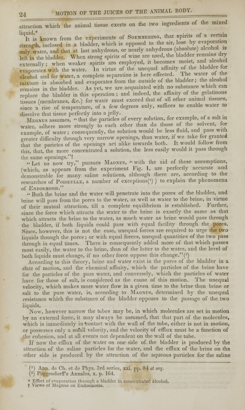 attraction which the animal tissue exerts on the two ingredients of the mixed Uqit is* known from the experiments of Soemmering, that spirits of a certain strength, inclosed in a bladder, which is opposed to the air, lose by ^oration only water, and that at last anhydrous, or nearly anhydrous (absolute) alcohol is left in the bladder. When strong spirits of wine are used, the bladder remains dry externally; when weaker spirits are employed, it becomes moist, and alcohol evaporates with the water. In virtue of the unequal affinity of the bladder for alcohol and for water, a complete separation is here effected. The water ol the mixture is absorbed and evaporates from the outside of the bladder; the alcohol remains in the bladder. As yet, we are acquainted with no substance which can replace the bladder in this operation ; and indeed, the affinity of the gelatinous ♦issues (membranes, &c.) for water must exceed that of all other animal tissues, since a rise of temperature, of a few degrees only, suffices to enable water to dissolve that tissue perfectly into a jelly. . Megnus assumes,  that the particles of every solution, for example, of a salt in water, adhere more strongly to each other than do those of the solvent, for example, of water; consequently, the solution would be less fluid, and pass with water difficulty through very narrow openings, than water, if we take for granted That the parietes of the openings act alike towards both. It would follow from this, that, the more concentrated a solution, the less easily would it pass through the same openings.!  Let us now try, pursues Magnus,  with the aid of these assumptions, (which, as appears from the experiment Fig. 1, are perfectly accurate and demonstrable for many saline solutions, although there are, according to the researches of Poiseulle, a number of exceptions^) ) to explain the phenomena of Endosmosis.  Both the brine and the water will penetrate into the pores of the bladder, and brine will pass from the pores to the water, as well as water to the brine, in virtue of their mutual attraction, till a complete equilibrium is established. Further, since the force which attracts the water to the brine is exactly the same as that which attracts the brine to the water, as much water as brine would pass through the bladder, if both liquids could pass with equal facility through the pores. Since, however, this is not the case, unequal forces are required to urge the two liquids through the pores; or with equal forces, unequal quantities of the two pass through in equal times. There is consequently added more of that which passes most easily, the water to the brine, than of the latter to the water, and the level of both liquids must change, if no other force oppose this change.(3) According to this theory, brine and water exist in the pores of the bladder in a state of motion, and the chemical affinity, which the particles of the brine have for the particles of the pure water, and conversely, which the particles of water have for those of salt, is considered as the cause of this motion. The unequal velocity, which makes more water flow in a given time to the brine than brine or salt to the pure water, is, according to Magnus, determined by the unequal resistance which the substance of the bladder opposes to the passage of the two liquids. Now, however narrow the tubes may be, in which molecules are set in motion by an external force, it may always be assumed, that that part of the molecules, which is immediately in Contact with the wall of the tube, either is not in motion, or possesses only a snfall velocity, and the velocity of efflux must be a function of the cohesion, and at all events not dependent on the wall of the tube. If now the efflux of the water on one side of the bladder is produced by the attraction of the saline particles for the water, and the efflux of the brine on the other side is produced by the attraction of the aqueous particles for the saline (!) Ann. de Ch. et do Phys. 3rd series, xxi. pp. 84 et seq. (2) PoggendorfPs Annales, x. p. 164. * Effect of evaporation through a bladder in concentrated alcohol, t Views of Magnus on Endosmosis.