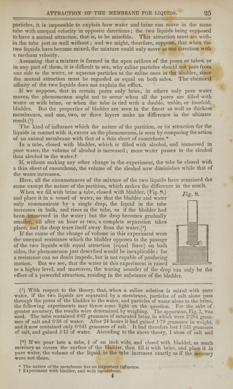 particles, it is impossible to explain how water and brine can move in the same tube with unequal velocity in opposite directions; the two liquids being supposed to have a mutual attraction, that is, to be miscible. This attraction must act with- in the tube just as well without; and we might, therefore, suppose, that when the two liquids have become mixed, the mixture could only move in one direction with a medium velocity. Assuming that a mixture is formed in the open orifices of the pores or tubes, or in any part of them, it is difficult to see, why saline particles should not pass from one side to the water, or aqueous particles to the saline ones in the bladder, since the mutual attraction must be regarded as equal on both sides. The chemical affinity of the two liquids does not explain the efflux. If we suppose, that in certain pores only brine, in others only pure water moves, the phenomenon ought not to occur when all the pores are filled with Avater or with brine, or when the tube is tied with a double, treble, or fourfold, bladder. But the properties of bladder are seen in the finest as well as thickest membranes, and one, two, or three layers make no difference in the ultimate result.^) The kind of influence which the nature of the partition, or its attraction for the liquids in contact with it, exerts on the phenomenon, is seen by comparing the action of an animal membrane with that of a thin sheet of caoutchouc* In a tube, closed with bladder, which is filled with alcohol, and immersed in pure water, the volume of alcohol is increased; more water passes to the alcohol than alcohol to the water.t If, without making any other change in the experiment, the tube be closed with a thin sheet of caoutchouc, the volume of the alcohol now diminishes while that of the water increases. Here, all the circumstances of the mixture of the two liquids have remained the same except the nature of the partition, which makes the difference in the result. When we fill with brine a tube, closed with bladder, (Fig. 8,) r- g and place it in a vessel of water, so that the bladder and water only communicate by a single drop, the liquid in the tube increases in bulk, and rises in the tube, as if the bladder had been immersed in the water; but the drop becomes gradually smaller, till after an hour or two, a complete separation takes place, and the drop tears itself away from the water. (2) If the cause of the change of volume in this experiment were the unequal resistance which the bladder opposes to the passage of the two liquids with equal attraction (equal force) on both sides, the phenomenon just described would be inexplicable ; for a resistance can no doubt impede, but is not capable of producing motion. But we see, that the water in this experiment is raised to a higher level, and moreover, the tearing asunder of the drop can only be the effect of a powerful attraction, residing in the substance of the bladder. (') With respect to the theory, that, when a saline solution is mixed with pure ■water, if the two liquids are separated by a membrane, particles of salt alone pass through the pores of the bladder to the water, and particles of water alone to the brine, the following experiments may throw some light on the question. For the sake of greater accuracy, the results were determined by weighing. The apparatus, Fig. 3, was used. The tube contained 8-67 grammes of saturated brine, in which were 2-284 gram- mes of salt and 6-38 of water. After 24 hours it had gained F79 grammes in weight, and it now contained only 0-941 grammes of salt. It had therefore lost 1*343 grammes of salt, and gained 3 13 of water. According to the above theory, 1 atom of salt and [2] If we pour into a tube, } of an inch wide, and closed with bladder, as much mercury as covers the surface of the bladder, then fill it with brine, and place it in pure water, the volume of the liquid in the tube increases exactly as if the mercury were not there. * The nature of the membrane has an important influence, t Experiment with bladder, and with caoutchouc. 4