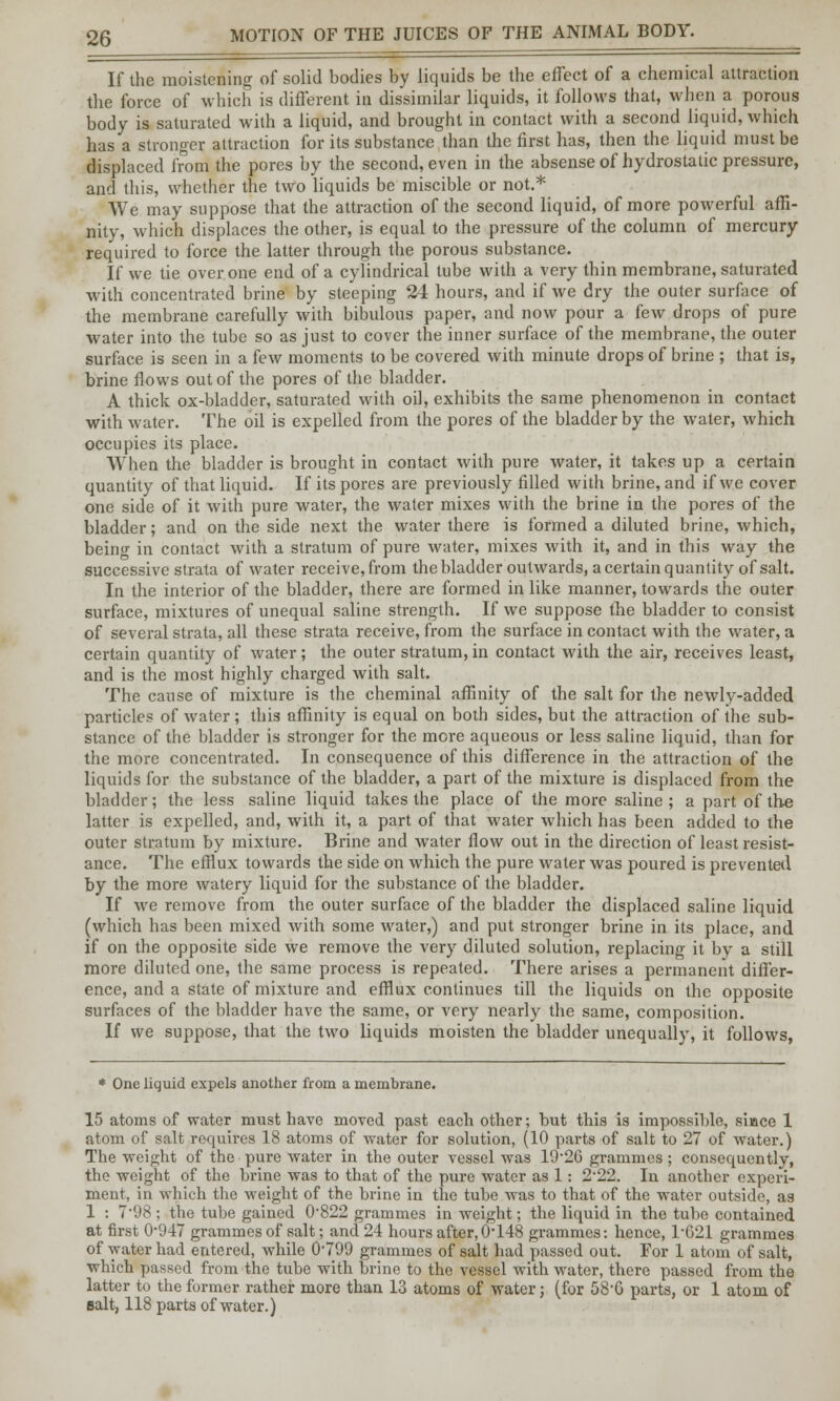 If the moistening of solid bodies by liquids be the effect of a chemical attraction the force of which is different in dissimilar liquids, it follows that, when a porous body is saturated with a liquid, and brought in contact with a second liquid, which has a stronger attraction for its substance than the first has, then the liquid must be displaced from the pores by the second, even in the absense of hydrostatic pressure, and this, whether the two liquids be miscible or not.* We may suppose that the attraction of the second liquid, of more powerful affi- nity, which displaces the other, is equal to the pressure of the column of mercury required to force the latter through the porous substance. If we tie over one end of a cylindrical tube with a very thin membrane, saturated with concentrated brine by steeping 24 hours, and if we dry the outer surface of the membrane carefully with bibulous paper, and now pour a few drops of pure water into the tube so as just to cover the inner surface of the membrane, the outer surface is seen in a few moments to be covered with minute drops of brine ; that is, brine flows out of the pores of the bladder. A thick ox-bladder, saturated with oil, exhibits the same phenomenon in contact with water. The oil is expelled from the pores of the bladder by the water, which occupies its place. When the bladder is brought in contact with pure water, it takes up a certain quantity of that liquid. If its pores are previously filled with brine, and if we cover one side of it with pure water, the water mixes with the brine in the pores of the bladder; and on the side next the water there is formed a diluted brine, which, being in contact with a stratum of pure water, mixes with it, and in this way the successive strata of water receive, from the bladder outwards, a certain quantity of salt. In the interior of the bladder, there are formed in like manner, towards the outer surface, mixtures of unequal saline strength. If we suppose the bladder to consist of several strata, all these strata receive, from the surface in contact with the water, a certain quantity of water; the outer stratum, in contact with the air, receives least, and is the most highly charged with salt. The cause of mixture is the cheminal affinity of the salt for the newly-added particles of water; this affinity is equal on both sides, but the attraction of the sub- stance of the bladder is stronger for the more aqueous or less saline liquid, than for the more concentrated. In consequence of this difference in the attraction of the liquids for the substance of the bladder, a part of the mixture is displaced from the bladder; the less saline liquid takes the place of the more saline ; a part of the latter is expelled, and, with it, a part of that water which has been added to the outer stratum by mixture. Brine and water flow out in the direction of least resist- ance. The efflux towards the side on which the pure water was poured is prevented by the more watery liquid for the substance of the bladder. If we remove from the outer surface of the bladder the displaced saline liquid (which has been mixed with some water,) and put stronger brine in its place, and if on the opposite side we remove the very diluted solution, replacing it by a still more diluted one, the same process is repeated. There arises a permanent differ- ence, and a state of mixture and efflux continues till the liquids on the opposite surfaces of the bladder have the same, or very nearly the same, composition. If we suppose, that the two liquids moisten the bladder unequally, it follows, * One liquid expels another from a membrane. 15 atoms of water must have moved past each other; but this is impossible, si-ace 1 atom of salt requires 18 atoms of water for solution, (10 parts of salt to 27 of water.) The weight of the pure water in the outer vessel was 19-26 grammes; consequently, the weight of the brine was to that of the pure water as 1: 2*22. In another experi- ment, in which the weight of the brine in the tube was to that of the water outside, as 1 : 7*98; the tube gained 0822 grammes in weight; the liquid in the tube contained at first 0*947 grammes of salt; and 24 hours after,0*148 grammes: hence, 1*021 grammes of water had entered, while 0*799 grammes of salt had passed out. For 1 atom of salt, which passed from the tube with brine to the vessel with water, there passed from the latter to the former rather more than 13 atoms of water • (for 58*6 parts, or 1 atom of salt, 118 parts of water.)