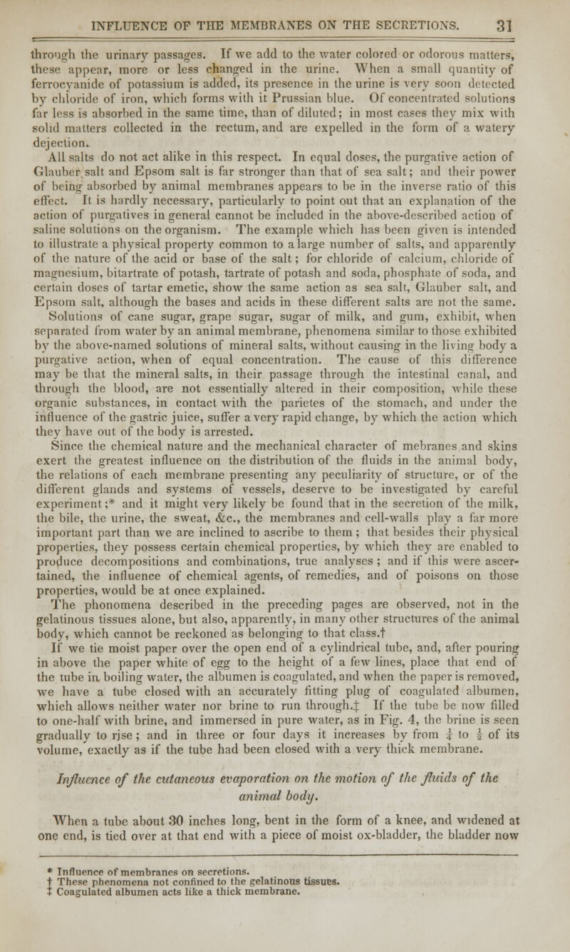 INFLUENCE OF THE MEMBRANES ON THE SECRETIONS. 3] through the urinary passages. If we add to the water colored or odorous matters, these appear, more or less changed in the urine. When a small quantity of ferrooyanide of potassium is added, its presence in the urine is very soon detected by chloride of iron, which forms with it Prussian blue. Of concentrated solutions far less is absorbed in the same time, than of diluted; in most cases they mix with solid matters collected in the rectum, and are expelled in the form of a watery dejection. All salts do not act alike in this respect. In equal doses, the purgative action of Glauber salt and Epsom salt is far stronger than that of sea salt; and their power of being absorbed by animal membranes appears to be in the inverse ratio of this effect. It is hardly necessary, particularly to point out that an explanation of the action of purgatives in general cannot be included in the above-described action of saline solutions on the organism. The example which has been given is intended to illustrate a physical property common to a large number of salts, and apparently of the nature of the acid or base of the salt; for chloride of calcium, chloride of magnesium, bitartrate of potash, tartrate of potash and soda, phosphate of soda, and certain doses of tartar emetic, show the same action as sea salt, Glauber salt, and Epsom salt, although the bases and acids in these different salts are not the same. Solutions of cane sugar, grape sugar, sugar of milk, and gum, exhibit, when separated from water by an animal membrane, phenomena similar to those exhibited by the above-named solutions of mineral salts, without causing in the living body a purgative action, when of equal concentration. The cause of this difference may be that the mineral salts, in their passage through the intestinal canal, and through the blood, are not essentially altered in their composition, while these organic substances, in contact with the parietes of the stomach, and under the influence of the gastric juice, suffer a very rapid change, by which the action which they have out of the body is arrested. Since the chemical nature and the mechanical character of mebranes and skins exert the greatest influence on the distribution of the fluids in the animal body, the relations of each membrane presenting any peculiarity of structure, or of the different glands and systems of vessels, deserve to be investigated by careful experiment ;* and it might very likely be found that in the secretion of the milk, the bile, the urine, the sweat, &c, the membranes and cell-walls play a far more important part than we are inclined to ascribe to them; that besides their physical properties, they possess certain chemical properties, by which they are enabled to produce decompositions and combinations, true analyses ; and if this were ascer- tained, the influence of chemical agents, of remedies, and of poisons on those properties, would be at once explained. The phonomena described in the preceding pages are observed, not in the gelatinous tissues alone, but also, apparently, in many other structures of the animal body, which cannot be reckoned as belonging to that class.! If we tie moist paper over the open end of a cylindrical tube, and, after pouring in above the paper white of egg to the height of a few lines, place that end of the tube in boiling water, the albumen is coagulated, and when the paper is removed, we have a tube closed with an accurately fitting plug of coagulated albumen, which allows neither water nor brine to run through.^ If the tube be now filled to one-half with brine, and immersed in pure water, as in Fig. 4, the brine is seen gradually to rjse; and in three or four days it increases by from | to \ of its volume, exactly as if the tube had been closed with a very thick membrane. Influence of the cutaneous evaporation on the motion of the fluids of the animal body. When a tube about 30 inches long, bent in the form of a knee, and widened at one end, is tied over at that end with a piece of moist ox-bladder, the bladder now * Influence of membranes on secretions. t These phenomena not confined to the gelatinous tissues.