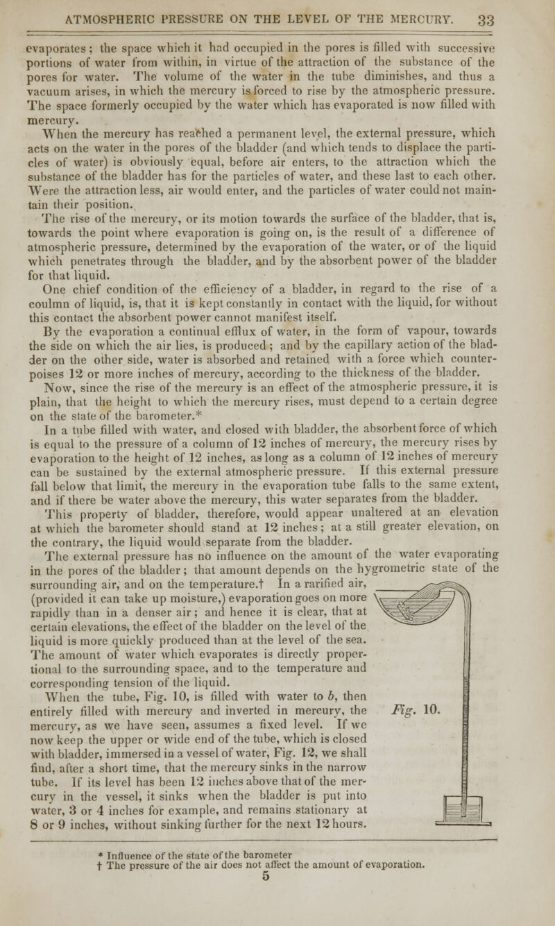 evaporates; the space which it had occupied in the pores is filled with successive portions of water from within, in virtue of the attraction of the substance of the pores for water. The volume of the water in the tube diminishes, and thus a vacuum arises, in which the mercury is forced to rise by the atmospheric pressure. The space formerly occupied by the water which has evaporated is now filled with mercury. When the mercury has reached a permanent level, the external pressure, which acts on the water in the pores of the bladder (and which tends to displace the parti- cles of water) is obviously equal, before air enters, to the attraction which the substance of the bladder has for the particles of water, and these last to each other. Were the attraction less, air would enter, and the particles of water could not main- tain their position. The rise of the mercury, or its motion towards the surface of the bladder, that is, towards the point where evaporation is going on, is the result of a difference of atmospheric pressure, determined by the evaporation of the water, or of the liquid which penetrates through the bladder, and by the absorbent power of the bladder for that liquid. One chief condition of the efficiency of a bladder, in regard to the rise of a coulmn of liquid, is, that it is kept constantly in contact with the liquid, for without this contact the absorbent power cannot manifest itself. By the evaporation a continual efflux of water, in the form of vapour, towards the side on which the air lies, is produced ; and by the capillary action of the blad- der on the other side, water is absorbed and retained with a force which counter- poises 12 or more inches of mercury, according to the thickness of the bladder. Now, since the rise of the mercury is an effect of the atmospheric pressure, it is plain, that the height to which the mercury rises, must depend to a certain degree on the state of the barometer.* In a tube filled with water, and closed with bladder, the absorbent force of which is equal to the pressure of a column of 12 inches of mercury, the mercury rises by evaporation to the height of 12 inches, as long as a column of 12 inches of mercury can be sustained by the external atmospheric pressure. If this external pressure fall below that limit, the mercury in the evaporation tube falls to the same extent, and if there be water above the mercury, this water separates from the bladder. This property of bladder, therefore, would appear unaltered at an elevation at which the barometer should stand at 12 inches; at a still greater elevation, on the contrary, the liquid would separate from the bladder. The external pressure has no influence on the amount of the water evaporating in the pores of the bladder; that amount depends on the hygrometric state of the surrounding air, and on the temperature.t In ararified air, (provided it can take up moisture,) evaporation goes on more rapidly than in a denser air; and hence it is clear, that at certain elevations, the effect of the bladder on the level of the liquid is more quickly produced than at the level of the sea. The amount of water which evaporates is direcdy propor- tional to the surrounding space, and to the temperature and corresponding tension of the liquid. When the tube, Fig. 10, is filled with water to b, then entirely filled with mercury and inverted in mercury, the mercury, as we have seen, assumes a fixed level. If we now keep the upper or wide end of the tube, which is closed with bladder, immersed in a vessel of water, Fig. 12, we shall find, after a short time, that the mercury sinks in the narrow tube. If its level has been 12 inches above that of the mer- cury in the vessel, it sinks when the bladder is put into water, 3 or 4 inches for example, and remains stationary at 8 or 9 inches, without sinking further for the next 12 hours. Fig. 10. * Influence of the state of the barometer t The pressure of the air does not affect the amount of evaporation.