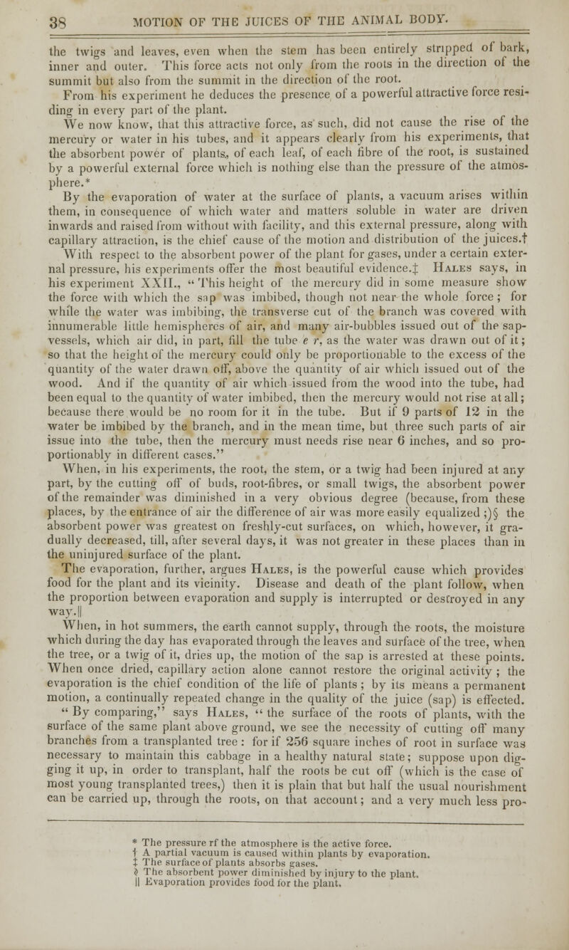 the twigs and leaves, even when the stem has been entirely stripped of bark, inner and outer. This force acts not only from the roots in the direction of the summit but also from the summit in the direction of the root. From his experiment he deduces the presence of a powerful attractive force resi- ding in every part of the plant. We now know, that this attractive force, as such, did not cause the rise of the mercury or water in his tubes, and it appears clearly from his experiments, that the absorbent power of plants., of each leaf, of each fibre of the root, is sustained by a powerful external force which is nothing else than the pressure of the atmos- phere.* By the evaporation of water at the surface of plants, a vacuum arises within them, in consequence of which water and matters soluble in water are driven inwards and raised from without with facility, and this external pressure, along with capillary attraction, is the chief cause of the motion and distribution of thejuices.t With respect to the absorbent power of the plant for gases, under a certain exter- nal pressure, his experiments offer the most beautiful evidence.^ Hales says, in his experiment XXII.,  This height of the mercury did in some measure show the force with which the snp was imbibed, though not near the whole force; for while the water was imbibing, the transverse cut of the branch was covered with innumerable little hemispheres of air, and many air-bubbles issued out of the sap- vessels, which air did, in part, fill the tube e r, as the water was drawn out of it; so that the height of the mercury could only be proportionable to the excess of the quantity of the water drawn off, above the quantity of air which issued out of the wood. And if the quantity of air which issued from the wood into the tube, had been equal to the quantity of water imbibed, then the mercury would not rise at all; because there would be no room for it in the tube. But if 9 parts of 12 in the water be imbibed by the branch, and in the mean time, but three such parts of air issue into the tube, then the mercury must needs rise near 6 inches, and so pro- portionably in different cases. When, in his experiments, the root, the stem, or a twig had been injured at any part, by the cutting off of buds, root-fibres, or small twigs, the absorbent power of the remainder was diminished in a very obvious degree (because, from these places, by the entrance of air the difference of air was more easily equalized ;)§ the absorbent power was greatest on freshly-cut surfaces, on which, however, it gra- dually decreased, till, after several days, it was not greater in these places than in the uninjured surface of the plant. The evaporation, further, argues Hales, is the powerful cause which provides food for the plant and its vicinity. Disease and death of the plant follow, when the proportion between evaporation and supply is interrupted or destroyed in any way. || When, in hot summers, the earth cannot supply, through the roots, the moisture which during the day has evaporated through the leaves and surface of the tree, when the tree, or a twig of it, dries up, the motion of the sap is arrested at these points. When once dried, capillary action alone cannot restore the original activity ; the evaporation is the chief condition of the life of plants; by its means a permanent motion, a continually repeated change in the quality of the. juice (sap) is effected.  By comparing, says Hales,  the surface of the roots of plants, with the surface of the same plant above ground, we see the necessity of cutting off many branches from a transplanted tree : for if 256 square inches of root in surface was necessary to maintain this cabbage in a healthy natural state; suppose upon dig- ging it up, in order to transplant, half the roots be cut off (which is the case of most young transplanted trees,) then it is plain that but half the usual nourishment can be carried up, through the roots, on that account; and a very much less pro- * The pressure rf the atmosphere is the active force. I A partial vacuum is caused within plants by evaporation. t The surface of plants absorbs gases. J The absorbent power diminished by injury to the plant. H Evaporation provides food for the plant.