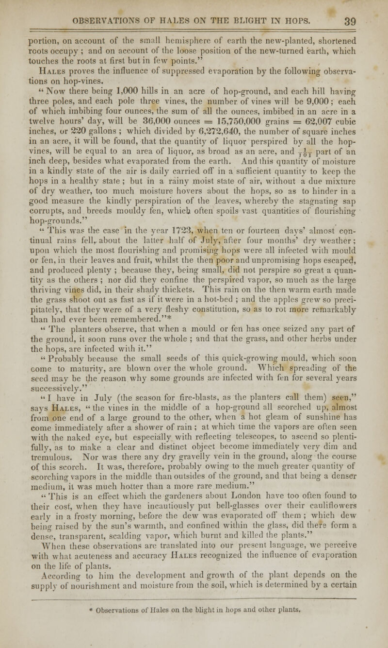 portion, on account of the small hemisphere of earth the new-planted, shortened roots occupy ; and on account of the loose position of the new-turned earth, which touches the roots at first but in few points. Hales proves the influence of suppressed evaporation by the following observa- tions on hop-vines. Now there being 1,000 hills in an acre of hop-ground, and each hill having three poles, and each pole three vines, the number of vines will be 9,000; each of which imbibing four ounces, the sum of all the ounces, imbibed in an acre in a twelve hours' day, will be 30,000 ounces = 15,750,000 grains = 62,007 cubic inches, or 220 gallons ; which divided by 6,272,640, the number of square inches in an acre, it will be found, that the quantity of liquor perspired by all the hop- vines, will be equal to an area of liquor, as broad as an acre, and T^T part of an inch deep, besides what evaporated from the earth. And this quantity of moisture in a kindly state of the air is daily carried off in a sufficient quantity to keep the hops in a healthy state ; but in a rainy moist state of air, without a due mixture of dry weather, too much moisture hovers about the hops, so as to hinder in a good measure the kindly perspiration of the leaves, whereby the stagnating sap corrupts, and breeds mouldy fen, which often spoils vast quanti-ties of flourishing hop-grounds.  This was the case in the year 1723, when ten or fourteen days' almost con- tinual rains fellr about the latter half of July, after four months' dry weather; upon which the most flourishing and promising hops were all infected with mould or fen, in their leaves and fruit, whilst the then poor and unpromising hops escaped, and produced plenty ; because they, being small, did not perspire so great a quan- tity as the others ; nor did they confine the perspired vapor, so much as the large thriving vines did, in their shady thickets. This rain on the then warm earth made the grass shoot out as fast as if it were in a hot-bed ; and the apples grew so preci- pitately, that they were of a very fleshy constitution, so as to rot more remarkably than had ever been remembered.*  The planters observe, that when a mould or fen has once seized any part of the ground, it soon runs over the whole ; and that the grass, and other herbs under the hops, are infected wiih it.  Probably because the small seeds of this quick-growing mould, which soon come to maturity, are blown over the whole ground. Which spreading of the seed may be the reason why some grounds are infected with fen for several years successively.  I have in July (the season for fire-blasts, as the planters call them) seen, says Hales,  the vines in the middle of a hop-ground all scorched up, almost from one end of a large ground to the other, when a hot gleam of sunshine has come immediately after a shower of rain ; at which time the vapors are often seen with the naked eye, but especially with reflecting telescopes, to ascend so plenti- fully, as to make a clear and distinct object become immediately very dim and tremulous. Nor was there any dry gravelly vein in the ground, along the course of this scorch. It was, therefore, probably owing to the much greater quantity of scorching vapors in the middle thanoutsides of the ground, and that being a denser medium, it was much hotter than a more rare medium.  This is an effect which the gardeners about London have too often found to their cost, when they have incautiously put bell-glasses over their cauliflowers early in a frosty morning, before the dew was evaporated off them; which dew being raised by'the sun's warmth, and confined within the glass, did there form a dense, transparent, scalding vapor, which burnt and killed the plants. When these observations are translated into our present language, we perceive with what acuteness and accuracy Hales recognized the influence of evaporation on the life of plants. According to him the development and growth of the plant depends on the supply of nourishment and moisture from the soil, which is determined by a certain * Observations of Hales on the blight in hops and other plants.