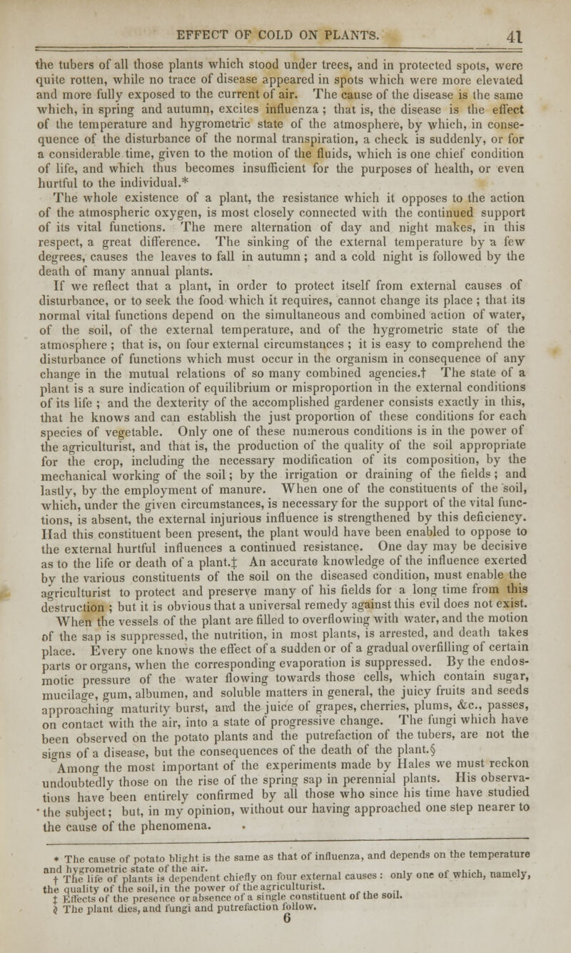 EFFECT OF COLD ON PLANTS. 4X the tubers of all those plants which stood under trees, and in protected spots, were quite rotten, while no trace of disease appeared in spots which were more elevated and more fully exposed to the current of air. The cause of the disease is the same which, in spring and autumn, excites influenza ; that is, the disease is the effect of the temperature and hygrometric state of the atmosphere, by which, in conse- quence of the disturbance of the normal transpiration, a check is suddenly, or for a considerable time, given to the motion of the fluids, which is one chief condition of life, and which thus becomes insufficient for the purposes of health, or even hurtful to the individual.* The whole existence of a plant, the resistance which it opposes to the action of the atmospheric oxygen, is most closely connected with the continued support of its vital functions. The mere alternation of day and night makes, in this respect, a great difference. The sinking of the external temperature by a few degrees, causes the leaves to fall in autumn ; and a cold night is followed by the death of many annual plants. If we reflect that a plant, in order to protect itself from external causes of disturbance, or to seek the food which it requires, cannot change its place ; that its normal vital functions depend on the simultaneous and combined action of water, of the soil, of the external temperature, and of the hygrometric state of the atmosphere ; that is, on four external circumstances ; it is easy to comprehend the disturbance of functions which must occur in the organism in consequence of any change in the mutual relations of so many combined agencies.t The state of a plant is a sure indication of equilibrium or misproportion in the external conditions of its life ; and the dexterity of the accomplished gardener consists exactly in this, that he knows and can establish the just proportion of these conditions for each species of vegetable. Only one of these numerous conditions is in the power of the agriculturist, and that is, the production of the quality of the soil appropriate for the crop, including the necessary modification of its composition, by the mechanical working of the soil; by the irrigation or draining of the fields; and lastly, by the employment of manure. When one of the constituents of the soil, which, under the given circumstances, is necessary for the support of the vital func- tions, is absent, the external injurious influence is strengthened by this deficiency. Had this constituent been present, the plant would have been enabled to oppose to the external hurtful influences a continued resistance. One day may be decisive as to the life or death of a plant.! An accurate knowledge of the influence exerted by the various constituents of the soil on the diseased condition, must enable the agriculturist to protect and preserve many of his fields for a long time from this destruction ; but it is obvious that a universal remedy against this evil does not exist. When the vessels of the plant are filled to overflowing with water, and the motion of the sap is suppressed, the nutrition, in most plants, is arrested, and death takes place. Every one knows the effect of a sudden or of a gradual overfilling of certain parts or organs, when the corresponding evaporation is suppressed. By the endos- motic pressure of the water flowing towards those cells, which contain sugar, mucilage, gum, albumen, and soluble matters in general, the juicy fruits and seeds approaching maturity burst, and the juice of grapes, cherries, plums, &c, passes, on contact with the air, into a state of progressive change. The fungi which have been observed on the potato plants and the putrefaction of the tubers, are not the sio-ns of a disease, but the consequences of the death of the plant.§ °Among the most important of the experiments made by Hales we must reckon undoubtedly those on the rise of the spring sap in perennial plants. His observa- tions have been entirely confirmed by all those who since his time have studied • the subject; but, in my opinion, without our having approached one step nearer to the cause of the phenomena. * The cause of potato blight is the same as that of influenza, and depends on the temperature and hygrometric state of the air. , _,Ui-%, ____i^ + The life of plants is dependent chiefly on four external causes : only one of which, namely, the quality of the soil, in the power of the agriculturist. % Effects of the presence or absence of a single constituent of the soil. $ The plant dies, and fungi and putrefaction follow. 6
