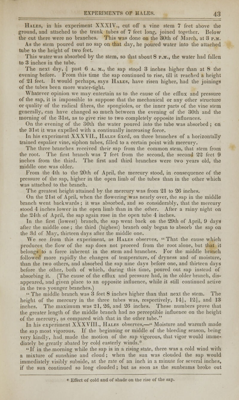 Hales, in his experiment XXXIV., cut off a vine stem 7 feet above the ground, and attached to the trunk tubes of 7 feet long, joined together. Below the cut there were no branches. This was done on the 30th of March, at 3 p.m. As the stem poured out no sap on that day, he poured water into the attached tube to the height of two feet. This water was absorbed by the stem, so that about 8 p.m., the water had fallen to 3 inches in the tube. The next day, i past 6 a. m., the sap stood 3 inches higher than at 8 the evening before. From this time the sap continued to rise, till it reached a height of 21 feet. It would perhaps, says Hales, have risen higher, had the joinings of the tubes been more water-tight. Whatever opinion we may entertain as to the cause of the efflux and pressure of the sap, it is impossible to suppose that the mechanical or any other structure or quality of the radical fibres, the spongioles, or the inner parts of. the vine stem generally, can have changed so much between the evening of the 30th and the morning of the 31st, as to give rise to two completely opposite influences. On the evening of the 30th the water poured into the tube was absorbed ; on the 31st it was expelled with a continually increasing force. In his experiment XXXVII., Hales fixed, on three branches of a horizontally trained espalier vine, siphon tubes, filled to a certain point with mercury. The three branches received their sap from the common stem, that stem from the root. The first branch was 7 feet from the second, the second 22 feet 9 inches from the third. The first and third branches were two years old, the middle one was older. From the 4th to the 20th of April, the mercury stood, in consequence of the pressure of the sap, higher in the open limb of the tubes than in the other which was attached to the branch. The greatest height attained by the mercury was from 21 to 26 inches. On the 21st of April, when the flowering was nearly over, the sap in the middle branch went backwards ; it was absorbed, and so considerably, that the mercury stood 4 inches lower in the open limb than in the other. After a rainy night on the 24th of April, the sap again rose in the open tube 4 inches. In the first (lowest) branch, the sap went back on the 29th of April, 9 days after the middle one; the third (highest) branch only began to absorb the sap on the 3d of May, thirteen days after the middle one. We see from this experiment, as Hales observes,  That the cause which produces the flow of the sap does not proceed from the root alone, but that it belongs to a force inherent in the stem and branches. For the middle branch followed more rapidly the changes of temperature, of dryness and of moisture, than the two others, and absorbed the sap nine days before one, and thirteen days before the other, both of which, during this time, poured out sap instead of absorbing it. (The cause of the efflux and pressure had, in the older branch, dis- appeared, and given place to an opposite influence, while it still continued active in the two younger branches.)  The middle branch was 3 feet 8 inches higher than that next the stem. The height of the mercury in the three tubes was, respectively, 14|, 12|, and 13 inches. The maximum was 21, 26, and 26 inches. These numbers prove that the greater length of the middle branch had no perceptible influence on the height of the mercury, as compared with that in the other tube. In his experiment XXXVIII., Hales observes,— Moisture and warmth made the sap most vigorous. If the beginning or middle of the bleeding season, being very kindly, had made the motion of the sap vigorous, that vigor would imme- diately be greatly abated by cold easterly winds.*  If in the morning while the sap is in a rising state, there was a cold wind with a mixture of sunshine and cloud; when the sun was clouded the sap would immediately visibly subside, at the rate of an inch in a minute for several inches, if the sun continued so long clouded; but as soon as the sunbeams broke out * Effect of cold and of shade on the rise of the sap.