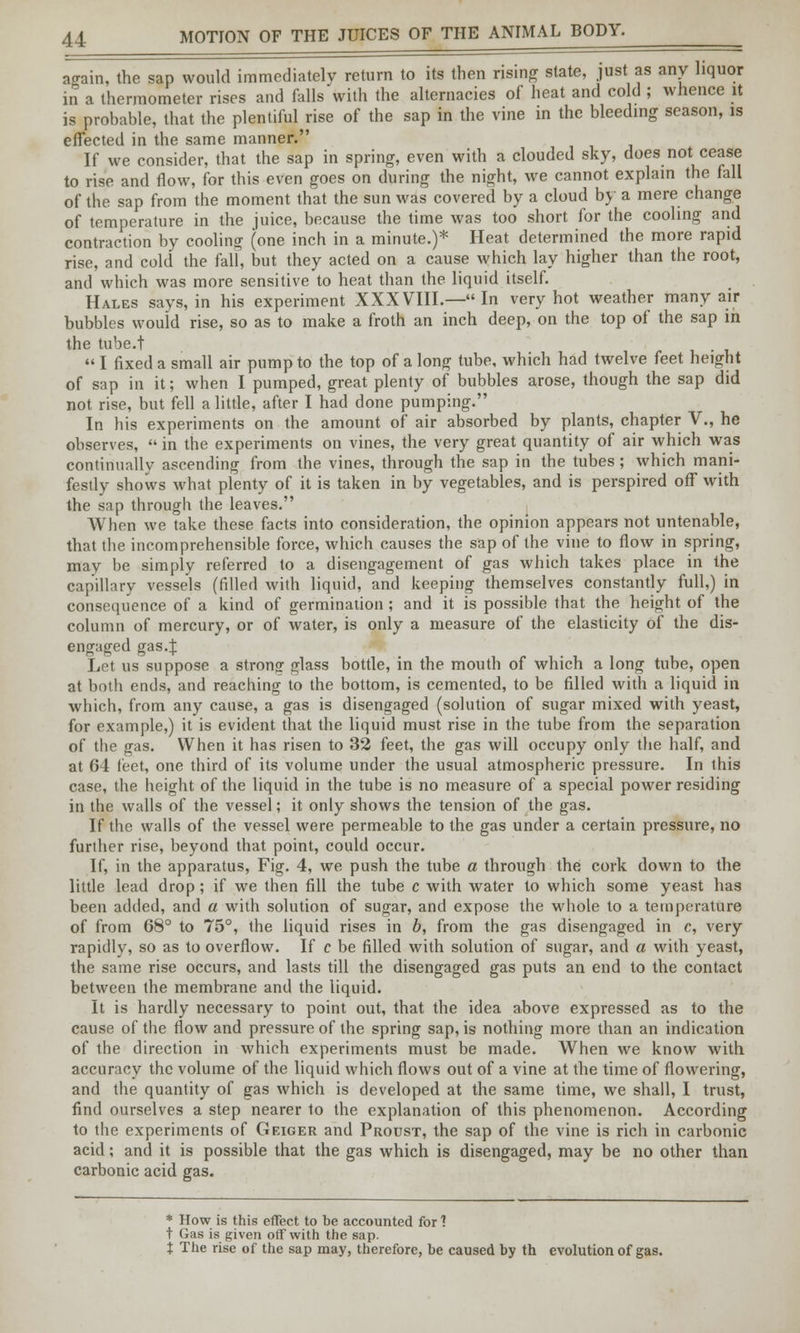 again, the sap would immediately return to its then rising state, just as any liquor in a thermometer rises and falls with the alternacies of heat and cold ; whence it is probable, that the plentiful rise of the sap in the vine in the bleeding season, is effected in the same manner. If we consider, that the sap in spring, even with a clouded sky, does not cease to rise and flow, for this even goes on during the night, we cannot explain the fall of the sap from the moment that the sun was covered by a cloud by a mere change of temperature in the juice, because the time was too short for the cooling and contraction by cooling (one inch in a minute.)* Heat determined the more rapid rise, and cold the fall, but they acted on a cause which lay higher than the root, and which was more sensitive to heat than the liquid itself. Hales says, in his experiment XXXVIII.—In very hot weather many air bubbles would rise, so as to make a froth an inch deep, on the top of the sap in the tube.t I fixed a small air pump to the top of a long tube, which had twelve feet height of sap in it; when I pumped, great plenty of bubbles arose, though the sap did not rise, but fell a little, after I had done pumping. In his experiments on the amount of air absorbed by plants, chapter V., he observes, in the experiments on vines, the very great quantity of air which was continually ascending from the vines, through the sap in the tubes; which mani- festly shows what plenty of it is taken in by vegetables, and is perspired off with the sap through the leaves. When we take these facts into consideration, the opinion appears not untenable, that the incomprehensible force, which causes the sap of the vine to flow in spring, may be simply referred to a disengagement of gas which takes place in the capillary vessels (filled with liquid, and keeping themselves constantly full,) in consequence of a kind of germination; and it is possible that the height of the column of mercury, or of water, is only a measure of the elasticity of the dis- engaged gas.f Let us suppose a strong glass bottle, in the mouth of which a long tube, open at both ends, and reaching to the bottom, is cemented, to be filled with a liquid in which, from any cause, a gas is disengaged (solution of sugar mixed with yeast, for example,) it is evident that the liquid must rise in the tube from the separation of the gas. When it has risen to 32 feet, the gas will occupy only the half, and at 64 feet, one third of its volume under the usual atmospheric pressure. In this case, the height of the liquid in the tube is no measure of a special power residing in the walls of the vessel; it only shows the tension of the gas. If the walls of the vessel were permeable to the gas under a certain pressure, no further rise, beyond that point, could occur. If, in the apparatus, Fig. 4, we push the tube a through the cork down to the little lead drop; if we then fill the tube c with water to which some yeast has been added, and a with solution of sugar, and expose the whole to a temperature of from 68° to 75°, the liquid rises in b, from the gas disengaged in c, very rapidly, so as to overflow. If c be filled with solution of sugar, and a with yeast, the same rise occurs, and lasts till the disengaged gas puts an end to the contact between the membrane and the liquid. It is hardly necessary to point out, that the idea above expressed as to the cause of the flow and pressure of the spring sap, is nothing more than an indication of the direction in which experiments must be made. When we know with accuracy the volume of the liquid which flows out of a vine at the time of flowering, and the quantity of gas which is developed at the same time, we shall, I trust, find ourselves a step nearer to the explanation of this phenomenon. According to the experiments of Geiger and Proust, the sap of the vine is rich in carbonic acid; and it is possible that the gas which is disengaged, may be no other than carbonic acid gas. * How is this effect to be accounted for 1 t Gas is given off with the sap. % The rise of the sap may, therefore, be caused by th evolution of gas.