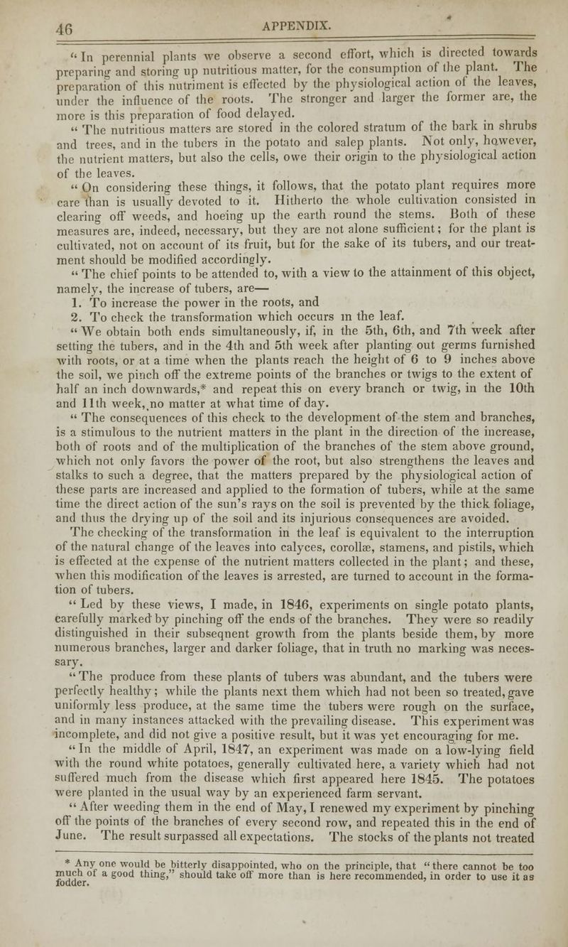 '«In perennial plants we observe a second effort, which is directed towards preparing and storing up nutritious matter, for the consumption of the plant. The preparation of this nutriment is effected by the physiological action of the leaves, under the influence of the roots. The stronger and larger the former are, the more is this preparation of food delayed. The nutritious matters are stored in the colored stratum of the bark in shrubs and trees, and in the tubers in the potato and salep plants. Not only, however, the nutrient matters, but also the cells, owe their origin to the physiological action of the leaves. On considering these things, it follows, that the potato plant requires more care than is usually devoted to it. Hitherto the whole cultivation consisted in clearing off weeds, and hoeing up the earth round the stems. Both of these measures are, indeed, necessary, but they are not alone sufficient; for the plant is cultivated, not on account of its fruit, but for the sake of its tubers, and our treat- ment should be modified accordingly. The chief points to be attended to, with a view to the attainment of this object, namely, the increase of tubers, are— 1. To increase the power in the roots, and 2. To check the transformation which occurs m the leaf. We obtain both ends simultaneously, if, in the 5th, 6th, and 7th week after setting the tubers, and in the 4th and 5th week after planting out germs furnished with roots, or at a time when the plants reach the height of 6 to 9 inches above the soil, we pinch off the extreme points of the branches or twigs to the extent of half an inch downwards,* and repeat this on every branch or twig, in the 10th and 11th week, no matter at what time of day. The consequences of this check to the development of the stem and branches, is a stimulous to the nutrient matters in the plant in the direction of the increase, both of roots and of the multiplication of the branches of the stem above ground, which not only favors the power of the root, but also strengthens the leaves and stalks to such a degree, that the matters prepared by the physiological action of these parts are increased and applied to the formation of tubers, while at the same time the direct action of the sun's rays on the soil is prevented by the thick foliage, and thus the drying up of the soil and its injurious consequences are avoided. The checking of the transformation in the leaf is equivalent to the interruption of the natural change of the leaves into calyces, corollae, stamens, and pistils, which is effected at the expense of the nutrient matters collected in the plant; and these, when this modification of the leaves is arrested, are turned to account in the forma- tion of tubers. Led by these views, I made, in 1846, experiments on single potato plants, carefully marked by pinching off the ends of the branches. They were so readily distinguished in their subsequent growth from the plants beside them, by more numerous branches, larger and darker foliage, that in truth no marking was neces- sary. The produce from these plants of tubers was abundant, and the tubers were perfectly healthy; while the plants next them which had not been so treated,gave uniformly less produce, at the same time the tubers were rough on the surface, and in many instances attacked with the prevailing disease. This experiment was incomplete, and did not give a positive result, but it was yet encouraging for me. In the middle of April, 1847, an experiment was made on a low-lying field with the round white potatoes, generally cultivated here, a variety which had not suffered much from the disease which first appeared here 1845. The potatoes were planted in the usual way by an experienced farm servant. After weeding them in the end of May, I renewed my experiment by pinching off the points of the branches of every second row, and repeated this in the end of June. The result surpassed all expectations. The stocks of the plants not treated * Any one would be bitterly disappointed, who on the principle, that there cannot be too much of a good thing, should take off more than is here recommended, in order to use it as fodder.