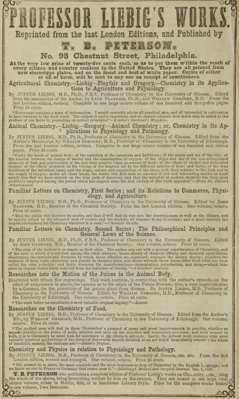 9 PROFESSOR LINK'S WORKS. Reprinted from the last London Editions, and Published by 8a PlVI&S-OSa a ms mr-mmmmmM'ms No. 98 Chestnut Street, Philadelphia. At the ray low price of twenty-five cents each, so as to put them within the reach of every citizen and country resident in the United States. They are all printed from new stereotype plates, and on the finest and best of white paper. Copies of cither or all of tacro, will be sent to any one on receipt of remittances. Agricultural Chemistry.—Liebig—Playfair and Gregory.—Chemistry in its Applica- tions to Agriculture and Physiology. By JUSTUS LIEBIG, M.D., Ph.D., F.R.S., Professor of Chemistry in the University of Giessen. Edited from the manuscript of the Author, by Lyon Playkaih, Ph.D., and William Gregory, M.D. From the last London edition, revised. Complete in one large octavo volume of one hundred and thirty-five pages. Price 25 cents. Everypage contains a mass of information. I would earnestly advise all practical men, and all interested in cultivation to hare recourse to the book itself. The subject is vastly important, and we cannot estimate bow much maybe added to the produce of our fields by proceeding on correct principles.—L udon's Gardener's Magazine, Animal Chemistry.—Liebig.—Gregory.—Animal Chemistry; or, Chemistry in its Ap- ' plications to Physiology and Pathology. By JUSTUS LIEBIG, M.D., Ph.D., Professor of Chemistry in the University of Giessen. Edited from the Author's Manuscript, by William Gregory, M.D., Professor of Chemistry in the University of Edinburgh. From the last London' edition, revised. Complete in one large octavo volume of one hundred and eleven pages. Price 25 cents. Under the heads of animal heat; of the nutrition of the carnivora and herbivora; of the origin and use of the bile; of ion between the change of matter and the consumption of oxygen; of the origin and use of the non-nitn of food, and particularly of fat, and their relative value as sources of heat; of the effects of alcohol and fei liquors; of the effects produced on the volume of the inspired air by the different articles of food; and lastly, of the true functions of the intestinal canal, and the origin, nature, and composition Of the feces, with their relation to the food, I . d to the supply of oxygen; under all these heads, the reader will find such an amount of new and interesting matter as must satisfy him that we have entered on the true path of discovery, and that the industry of modern chemists has been most profitably employed during the period which has elapsed since the first edition of this work appeared.—Front the Editor's Advert in i Familiar Letters on Chemistry, First Series; and its Relations to Commerce, Physi- ology, and Agriculture. By JUSTUS LIEBIG, M.D., Ph.D., Professor of Chemistry in the University of Giessen. Edited by John Gardner, M.D., Member of the Chemical Society. From the last London edition. One volume, octavo. Price 25 ei That the public will discover its merits, and that it will find its way into the drawing-room as well as the library, and be equally prized by the advanced man of science and the student, we venture to say is certain; and it must increase the respect entertained for Chemistry wherever it is read.'1—Chemical Gazette. Familiar Letters on Chemistry, Second Series; The Philosophical Principles and General Laws of the Science. By JUSTUS LIEBIG, M.D., Ph.D., F.R.S., Professor of Chemistry in the University of Giessen. Edited by John Gardner, M.D., Member of the Chemical Society. One volume, octavo. Price 25 cents.  The plan of the Letters is as simple as their style. The author sets out with a general consideration of Chemistry, and of the rank to which it is entitled among the other sciences ; treats shortly of chemical affinity and chemical equivalents, illustrating the symbols and formulas by which these affinities are expressed; explains the atomic theory; considers the relations of heat, light, electricity, and gravity to chemical force, and shows wherein these forces differ from what 1 called the vital principle; and lastly discusses the transformations—fermentation, putrefaction, aud decay—which take place in organic bodies when removed from the influence of vitality.—Chambers' Journal. Researches into the Motion of the Juices in the Animal Body. Illustrated with fifteen fine engravings. This work contains, in connection with the author's remarks on the effect of evaporation in plants, his opinion as to the origin of the Potato Disease; also, a very ingenious plan by a German, for the protection of the potato plant from disease. By Justus Liebig, M.D., Professor of Chemistry in the University of Giessen. Edited by William Gregory, M.D., Professor of Chemistry in the University of Edinburgh. One volume, octavo. Price 25 cents.  The work before us constitutes a most valuable original inquiry.—Lancet. Researches on the Chemistry of Food. By JUSTUS LIEBIG, M.D., Professor of Chemistry in the University of Giessen. Edited from the Author's MS., by William Gregory, M.D., Professor of Chemistry in the University of Edinburgh. One volume, octavo. Price 25 cents.  The medical man will find in these ' Researches' a prospect of many and groat improvements in practice, whether as regai*? dietetics or the action of acids, alkalies, and salts on the digestive and respiratory processes; and with respect to both, it is to Chemistry he must look for assistance in his efforts to advance. Lastly, the present work contains some most valuable practical applications of the chemical discoveries therein detailed, to an art which immediately concert s the whole of mankind, namely, the culinary art.—Editor's Preface. Chemistry and Physics in relation to Physiology and Pathology. By JUSTUS LIEBIG, M.D., Professor of Chemistry in the University of Giessen, etc. etc. Trom the hut London edition, revised and enlarged. One volume, octavo. Price 25 cents.  The present is, in short, the most complete and the most luminous system of Chemistry in the English 1.. ^guage , id we know no one in France or Germany that conies near it.—Edinburgh Medical ami Surgical Journal Tan. 1, i 847. T. B. PETERSON also publishes a complete edition of Professor Liebig's works on Chc.iistry, ..om, ^sing ^.the whole of the above? being everything written by him on the subject. They are bound in one large _ival^ v*octavo volume, either in Muslin, Gilt, or in handsome Library Style. Price for the complete woiks bounds? 5in one volume, Two Dollars. Q