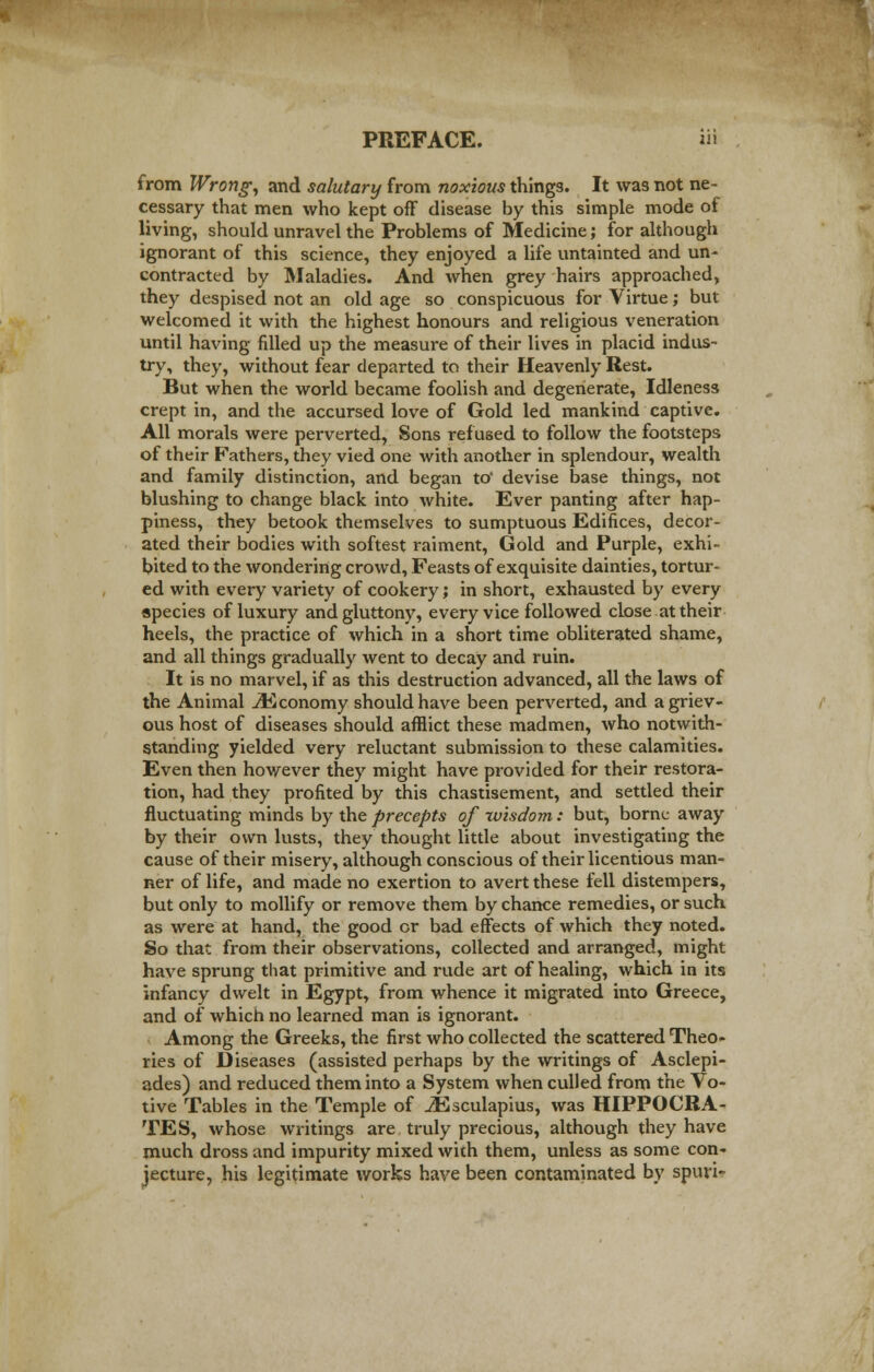 PREFACE. ii» from Wrong, and salutary from noxious things. It was not ne- cessary that men who kept off disease by this simple mode of living, should unravel the Problems of Medicine; for although ignorant of this science, they enjoyed a life untainted and un- contracted by Maladies. And when grey hairs approached, they despised not an old age so conspicuous for Virtue; but welcomed it with the highest honours and religious veneration until having filled up the measure of their lives in placid indus- try, they, without fear departed to their Heavenly Rest. But when the world became foolish and degenerate, Idleness crept in, and the accursed love of Gold led mankind captive. All morals were perverted, Sons refused to follow the footsteps of their Fathers, they vied one with another in splendour, wealth and family distinction, and began to' devise base things, not blushing to change black into white. Ever panting after hap- piness, they betook themselves to sumptuous Edifices, decor- ated their bodies with softest raiment, Gold and Purple, exhi- bited to the wondering crowd, Feasts of exquisite dainties, tortur- ed with every variety of cookery; in short, exhausted by every species of luxury and gluttony, every vice followed close at their heels, the practice of which in a short time obliterated shame, and all things gradually went to decay and ruin. It is no marvel, if as this destruction advanced, all the laws of the Animal ^Economy should have been perverted, and a griev- ous host of diseases should afflict these madmen, who notwith- standing yielded very reluctant submission to these calamities. Even then however they might have provided for their restora- tion, had they profited by this chastisement, and settled their fluctuating minds by the precepts of wisdom: but, borne away by their own lusts, they thought little about investigating the cause of their misery, although conscious of their licentious man- ner of life, and made no exertion to avert these fell distempers, but only to mollify or remove them by chance remedies, or such as were at hand, the good or bad effects of which they noted. So that from their observations, collected and arranged, might have sprung that primitive and rude art of healing, which in its infancy dwelt in Egypt, from whence it migrated into Greece, and of which no learned man is ignorant. Among the Greeks, the first who collected the scattered Theo- ries of Diseases (assisted perhaps by the writings of Asclepi- ades) and reduced them into a System when culled from the Vo- tive Tables in the Temple of iEsculapius, was HIPPOCRA- TES, whose writings are truly precious, although they have much dross and impurity mixed with them, unless as some con- jecture, his legitimate works have been contaminated by spuri-