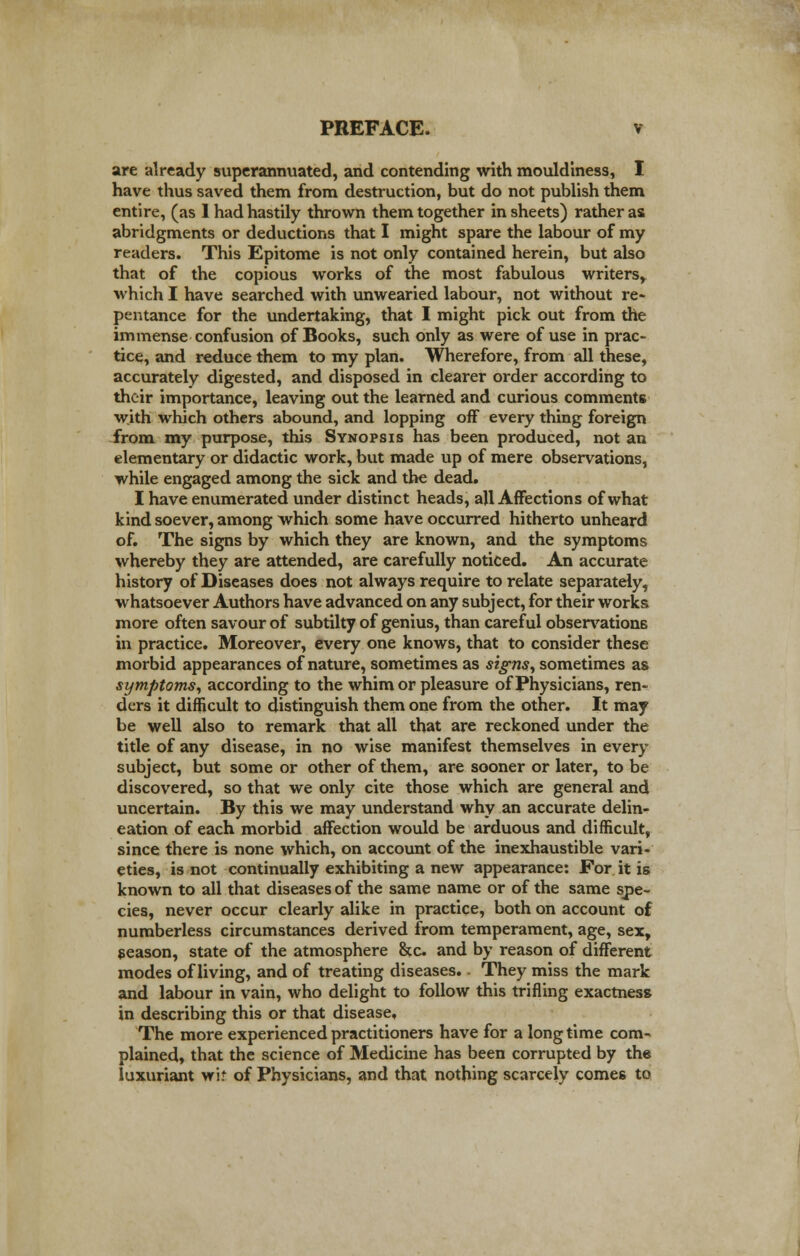 are already superannuated, and contending with mouldiness, I have thus saved them from destruction, but do not publish them entire, (as I had hastily thrown them together in sheets) rather as abridgments or deductions that I might spare the labour of my readers. This Epitome is not only contained herein, but also that of the copious works of the most fabulous writers, which I have searched with unwearied labour, not without re- pentance for the undertaking, that I might pick out from the immense confusion of Books, such only as were of use in prac- tice, and reduce them to my plan. Wherefore, from all these, accurately digested, and disposed in clearer order according to their importance, leaving out the learned and curious comments with which others abound, and lopping off every thing foreign from my purpose, this Synopsis has been produced, not an elementary or didactic work, but made up of mere observations, while engaged among the sick and the dead. I have enumerated under distinct heads, all Affections of what kind soever, among which some have occurred hitherto unheard of. The signs by which they are known, and the symptoms whereby they are attended, are carefully noticed. An accurate history of Diseases does not always require to relate separately, whatsoever Authors have advanced on any subject, for their works more often savour of subtilty of genius, than careful observations in practice. Moreover, every one knows, that to consider these morbid appearances of nature, sometimes as signs, sometimes as symptoms, according to the whim or pleasure of Physicians, ren- ders it difficult to distinguish them one from the other. It may be well also to remark that all that are reckoned under the title of any disease, in no wise manifest themselves in every subject, but some or other of them, are sooner or later, to be discovered, so that we only cite those which are general and uncertain. By this we may understand why an accurate delin- eation of each morbid affection would be arduous and difficult, since there is none which, on account of the inexhaustible vari- eties, is not continually exhibiting a new appearance: For it is known to all that diseases of the same name or of the same spe- cies, never occur clearly alike in practice, both on account of numberless circumstances derived from temperament, age, sex, season, state of the atmosphere &c and by reason of different modes of living, and of treating diseases., They miss the mark and labour in vain, who delight to follow this trifling exactness in describing this or that disease. The more experienced practitioners have for a long time com- plained, that the science of Medicine has been corrupted by the luxuriant wif of Physicians, and that nothing scarcely comes to