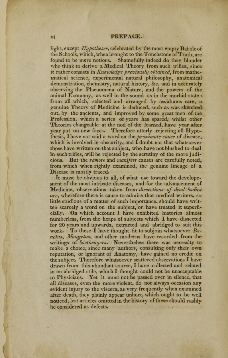 Jight, except Hypotheses, celebrated by the most empty Babble of the Schools, which, when brought to the Touchstone of Truth, are found to be mere notions. Shamefully indeed do they blunder who think to derive a Medical Theory from such trifles, since it rather consists in Knowledge previously obtained, from mathe- matical science, experimental natural philosophy, anatomical demonstration, chemistry, natural history, &c. and in accurately observing the Phcenomena of Nature, and the powers of the animal Economy, as well in the sound as in the morbid state: from all which, selected and arranged by assiduous care, a genuine Theory of Medicine is deduced, such as was sketched out, by the ancients, and improved by some great men of the Profession, which a series of years has spared, whilst other Theories changeable at the nod of the learned, have year after year put on new faces. Therefore utterly rejecting all Hypo- thesis, I have not said a word on the proximate cause of disease, which is involved in obscurity, and I doubt not that whatsoever those have written on that subject, who have not blushed to deal in such trifles, will be rejected by the scrutiny of the more judi- cious. But the remote and manifest causes are carefully noted, from which when rightly examined, the genuine lineage of a Disease is mostly traced. It must be obvious to all, of what use toward the develope- ment of the most intricate diseases, and for the advancement of Medicine, observations taken from dissections of dead bodies are, wherefore there is cause to admire that medical writers, so little studious of a matter of such importance, should have writ- ten scarcely a word on the subject, or have treated it superfi- cially. On which account I have exhibited histories almost numberless, from the heaps of subjects which I have dissected for 20 years and upwards, extracted and abridged to suit this work. To these I have thought fit to subjoin whatsoever Bo* netus, Mangetus, and other moderns have recorded from the writings of Soothsayers. Nevertheless there was necessity to make a choice, since many authors, consulting only their own reputation, or ignorant of Anatomy, have gained no credit on the subject. Therefore whatsoever scattered observations I have drawn from this abundant source, I have collected and related in an abridged stile, which I thought could not be unacceptable to Physicians. Yet it must not be passed over in silence, that all diseases, even the more violent, do not always occasion any evident injury to the viscera, as very frequently when examined after death, they plainly appear unhurt, which ought to be well noticed, lest articles omitted in the history of these should rashly be considered as defects.