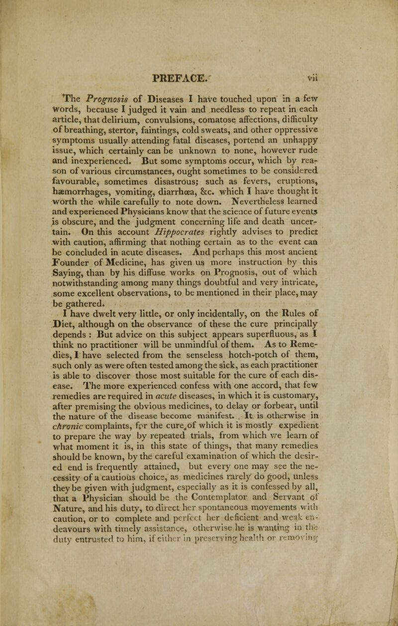 The Prognosis of Diseases I have touched upon in a few words, because I judged it vain and needless to repeat in each article, that delirium, convulsions, comatose affections, difficulty of breathing, stertor, faintings, cold sweats, and other oppressive symptoms usually attending fatal diseases, portend an unhappy issue, which certainly can be unknown to none, however rude and inexperienced. But some symptoms occur, which by rea- son of various circumstances, ought sometimes to be considered favourable* sometimes disastrous; such as fevers, eruptions, haemorrhages, vomiting, diarrhoea, &c. which I have thought it worth the while carefully to note down. Nevertheless learned and experienced Physicians know that the science of future events is obscure, and the judgment concerning life and death uncer- tain. On this account Hippocrates rightly advises to predict with caution, affirming that nothing certain as to the event can be concluded in acute diseases. And perhaps this most ancient Founder of Medicine, has given us more instruction by this Saying, than by his diffuse works on Prognosis, out of which notwithstanding among many things doubtful and very intricate, some excellent observations, to be mentioned in their place, may be gathered. I have dwelt very little, or only incidentally, on the Rules of Diet, although on the observance of these the cure principally depends : But advice on this subject appears superfluous, as I think no practitioner will be unmindful of them. As to Reme- dies, I have selected from the senseless hotch-potch of them, such only as were often tested among the sick, as each practitioner is able to discover those most suitable for the cure of each dis- ease. The more experienced confess with one accord, that tew remedies are required in acute diseases, in which it is customary, after premising the obvious medicines, to delay or forbear, until the nature of the disease become manifest. It is otherwise in chronic complaints, fcr the cure,of which it is mostly expedient to prepare the way by repeated trials, from which we learn of what moment it is, in this state of things, that many remedies should be known, by the careful examination of which the desir- ed end is frequently attained, but every one may see the ne- cessity of a cautious choice, as medicines rarely do good, unless they be given with judgment, especially as it is confessed by all, that a Physician should be the Contemplator and Servant of Nature, and his duty, to direct her spontaneous movements with caution, or to complete and perfect her deficient and weak en- deavours with timely assistance, otherwise he is wanting in tfre duty entrusted to him, if either in pVeservirtghealth or remO