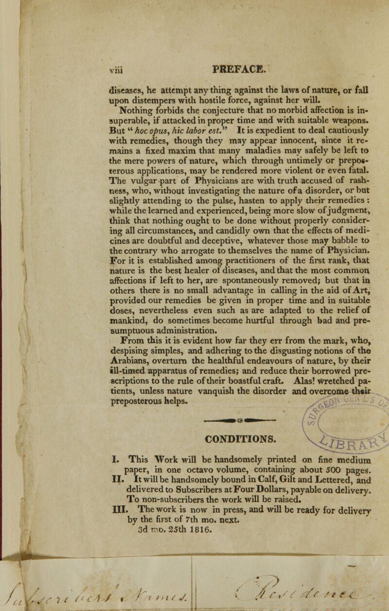 VH1 diseases, he attempt any thing against the laws of nature, or fall upon distempers with hostile force, against her will. Nothing forbids the conjecture that no morbid affection is in- superable, if attacked in proper time and with suitable weapons. But  hoc opus, hie labor est. It is expedient to deal cautiously with remedies, though they may appear innocent, since it re- mains a fixed maxim that many maladies may safely be left to the mere powers of nature, which through untimely or prepos- terous applications, may be rendered more violent or even fatal. The vulgar-part of Physicians are with truth accused of rash- ness, who, without investigating the nature of a disorder, or but slightly attending to the pulse, hasten to apply their remedies : while the learned and experienced, being more slow of judgment, think that nothing ought to be done without properly consider- ing all circumstances, and candidly own that the effects of medi- cines are doubtful and deceptive, whatever those may babble to the contrary who arrogate to themselves the name of Physician. For it is established among practitioners of the first rank, that nature is the best healer of diseases, and that the most common affections if left to her, are spontaneously removedj but that in others there is no small advantage in calling in the aid of Art, provided our remedies be given in proper time and in suitable doses, nevertheless even such as are adapted to the relief of mankind, do sometimes become hurtful through bad and pre- sumptuous administration. From this it is evident how far they err from the mark, who, despising simples, and adhering to the disgusting notions of the Arabians, overturn the healthful endeavours of nature, by their ill-timed apparatus of remedies; and reduce their borrowed pre- scriptions to the rule of their boastful craft. Alas! wretched pa- tients, unless nature vanquish the disorder and overcome th«ir preposterous helps. en CONDITIONS. I. This Work will be handsomely printed on fine medium paper, in one octavo volume, containing about 500 pages. II. It will be handsomely bound in Calf, Gilt and Lettered, and delivered to Subscribers at Four Dollars, payable on delivery. To non-subscribers the work will be raised. III. The work is now in press, and will be ready for delivery by the first of 7th mo. next. 3d mo. 25th 1816. Sfti/<c4J% : t y;; l J. v? : -