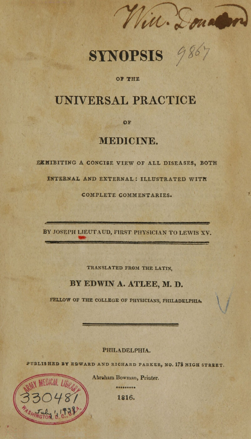 fifa* £w+™ 4 j?/V SYNOPSIS y**/ O? THE UNIVERSAL PRACTICE OF MEDICINE. EXHIBITING A CONCISE VIEW OF ALL DISEASES, BOTH INTERNAL AND EXTERNAL : ILLUSTRATED WITH COMPLETE COMMENTARIES. BY JOSEPH LIEUTAUD, FIRST PHYSICIAN TO LEWIS XV. *m ^■gggg g^BM-** ■ ' ■ III » TRANSLATED FROM THE LATIN, BY EDWIN A. ATLEE, M. D. FELLOW OF THE COLLEGE OF PHYSICIANS, PHILADELPHIA. \ PHILADELPHIA. PUBLISHED BY EDWARD AND RICHARD PARKER, NO. 178 HIGH STREET. Abraham Bowman, Printer. 1816.