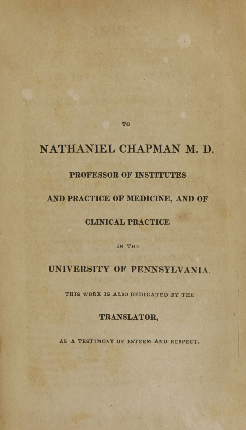 TO NATHANIEL CHAPMAN M. D, PROFESSOR OF INSTITUTES AND PRACTICE OF MEDICINE, AND OF CLINICAL PRACTICE IN THE UNIVERSITY OF PENNSYLVANIA. THIS WORK IS ALSO DEDICATED BY THE TRANSLATOR, AS A TESTIMONY OF ESTEEM AND RESPECT.