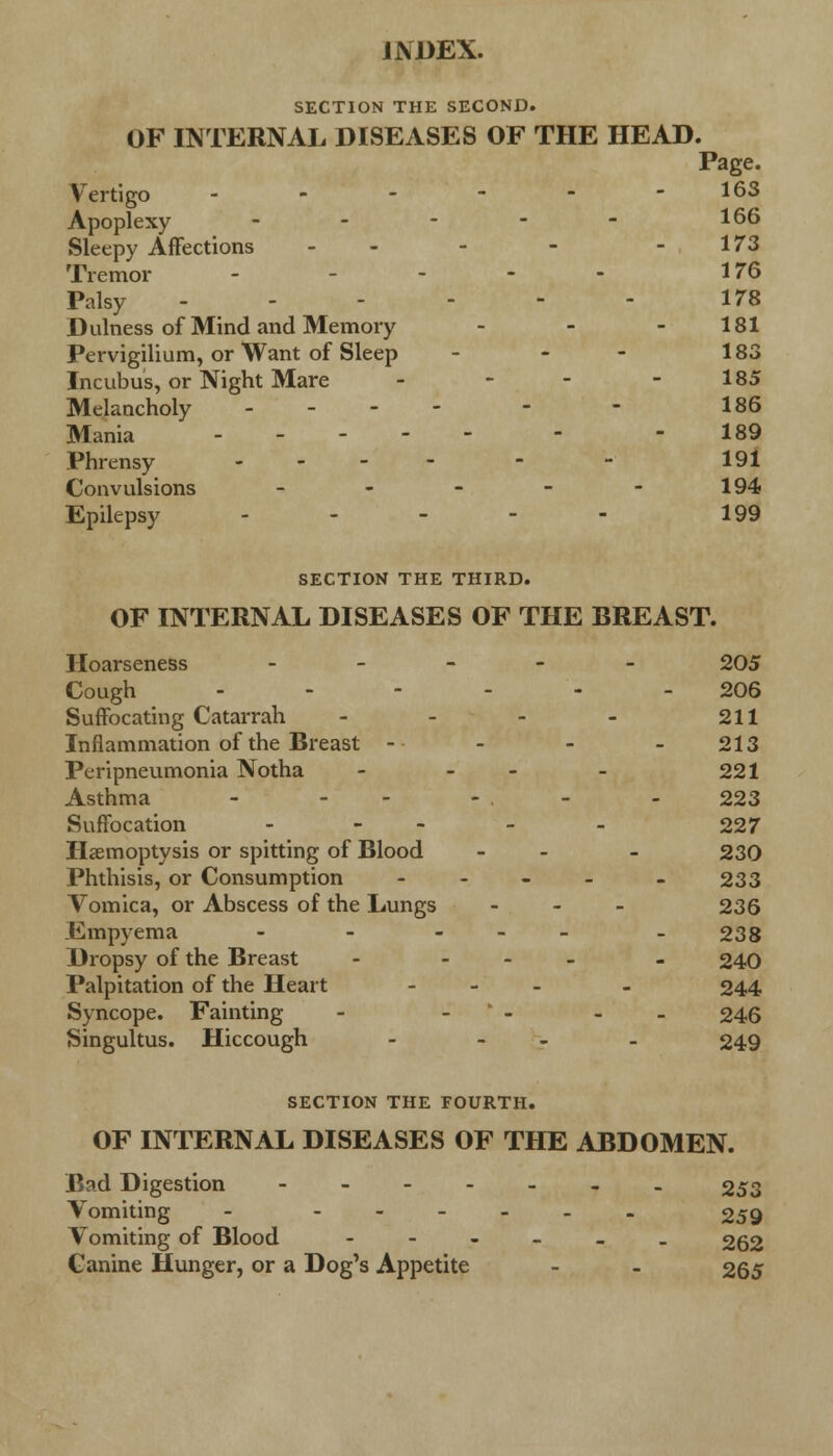 SECTION THE SECOND. OF INTERNAL DISEASES OF THE HEAD. Page. Vertigo - - - - - -163 Apoplexy - - - - - 166 Sleepy Affections - - - -173 Tremor - ... 176 Palsy ------ 178 D ulness of Mind and Memory - - - 181 Pervigilium, or Want of Sleep - - - 183 Incubus, or Night Mare - - - - 185 Melancholy - - - - - - 186 Mania - - 189 Phrensy .... - - 191 Convulsions - - - - - 194 Epilepsy - - - - - 199 SECTION THE THIRD. OF INTERNAL DISEASES OF THE BREAST. Hoarseness - 205 Cough ..-.-- 206 Suffocating Catarrah - - - - 211 Inflammation of the Breast - - - - 213 Peripneumonia Notha - - - 221 Asthma - - - - . - - 223 Suffocation .... . 227 Haemoptysis or spitting of Blood - - - 230 Phthisis, or Consumption .... . 233 Vomica, or Abscess of the Lungs ... 236 Empyema - - ... _ 238 Dropsy of the Breast - ... . 240 Palpitation of the Heart ... . 244 Syncope. Fainting - - - - 246 Singultus. Hiccough - - - 249 SECTION THE FOURTH. OF INTERNAL DISEASES OF THE ABDOMEN. Bad Digestion -_.._.. 253 Vomiting - 259 Vomiting of Blood ---___ 262 Canine Hunger, or a Dog's Appetite - - 265