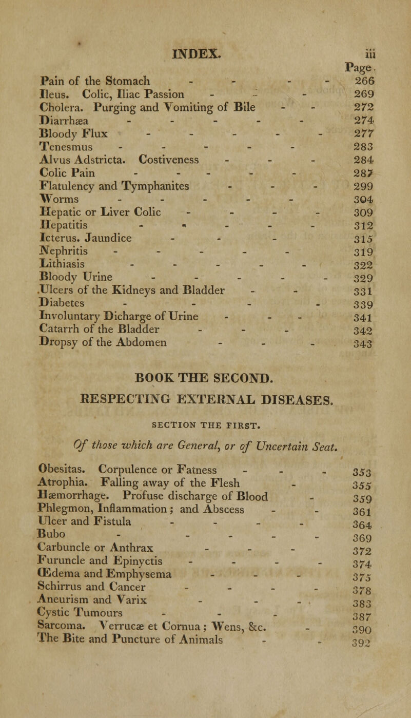 Page. Pain of the Stomach - - - 266 Ileus. Colic, Iliac Passion - - 269 Cholera. Purging and Vomiting of Bile - - 272 Diarrhea - 274 Bloody Flux - - - - - 277 Tenesmus ----- 283 Alvus Adstricta. Costiveness - 284 Colic Pain - - - - - 28? Flatulency and Tymphanites ... 299 Worms - - - 304 Hepatic or Liver Colic - 309 Hepatitis - ■ - - - 312 Icterus. Jaundice - - - 315 Nephritis - - - - - 319 Lithiasis - 322 Bloody Urine - 329 .Ulcers of the Kidneys and Bladder - - 331 Diabetes - - - - 339 Involuntary Dicharge of Urine - - - 341 Catarrh of the Bladder - 342 Dropsy of the Abdomen ... 343 BOOK THE SECOND. RESPECTING EXTERNAL DISEASES. SECTION THE FIRST. Of those which are General, or of Uncertain Seat. Obesitas. Corpulence or Fatness - - 353 Atrophia. Falling away of the Flesh - 353 Hemorrhage. Profuse discharge of Blood - 359 Phlegmon, Inflammation; and Abscess - - 361 Ulcer and Fistula - - - - 354 Bubo - - - - - 369 Carbuncle or Anthrax - - - 372 Furuncle and Epinyctis - - - - 374 CEdema and Emphysema - 375 Schirrus and Cancer - - - - r>7o Aneurism and Varix - - 3g3 Cystic Tumours - - - 3g- Sarcoma. A^erruca? et Cornua; Wens, &c. - 390 The Bite and Puncture of Animals - - 392