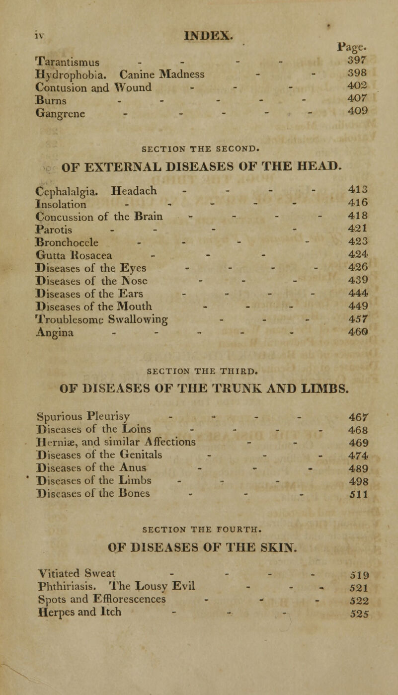 Page. Tarantismus - - - 397 Hydrophobia. Canine Madness - - 398 Contusion and Wound - - 402 Burns - ... 407 Gangrene - - 409 SECTION THE SECOND. OF EXTERNAL DISEASES OF THE HEAD. Cephalalgia. Headach - - - - 413 Insolation - - - - 416 Concussion of the Brain - - - - 418 Parotis - - - 421 Bronchocele - - - 423 Gutta Rosacea - 424 Diseases of the Eyes - 426 Diseases of the Nose - - 439 Diseases of the Ears - 444 Diseases of the Mouth ... 449 Troublesome Swallowing ... 457 Angina - - 460 SECTION THE THIRD. OF DISEASES OF THE TRUNK AND LIMBS. Spurious Pleurisy - 467 Diseases of the Loins - 468 Ht-rniae, and similar Affections - - 469 Diseases of the Genitals ... 47-4 Diseases of the Anus - - - 489 Diseases of the Limbs - - - 498 Diseases of the Bones - - - 511 SECTION THE FOURTH. OF DISEASES OF THE SKIN. Vitiated Sweat - - - - 519 Phthiriasis. The Lousy Evil - - - 521 Spots and Efflorescences - 522 Herpes and Itch - 525