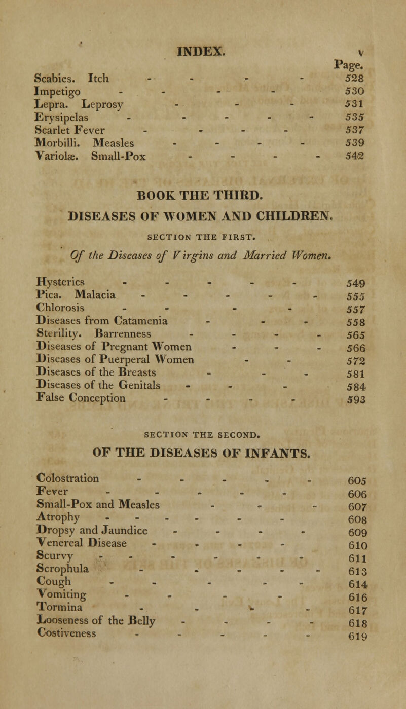 Page. Scabies. Itch - - - 528 Impetigo - - - 530 Lepra. Leprosy - - - 531 Erysipelas - - 535 Scarlet Fever - - - - 537 Morbilli. Measles .... 539 Variola. Small-Pox - - - - 542 BOOK THE THIRD. DISEASES OF WOMEN AND CHILDREN. SECTION THE FIRST. Of the Diseases of Virgins and Married Women* Hysterics ..... 549 Pica. Malacia - 555 Chlorosis - - 557 Diseases from Catamenia - - 558 Sterility. Barrenness - 565 Diseases of Pregnant Women ... 55Q Diseases of Puerperal Women - - 572 Diseases of the Breasts - - 581 Diseases of the Genitals - - 584 False Conception .... 593 SECTION THE SECOND. OF THE DISEASES OF INFANTS. Colostration - 605 Fever - .... 606 Small-Pox and Measles - - 607 Atrophy ...... 608 Dropsy and Jaundice .... 509 Venereal Disease .... 61q Scurvy ...... 611 Scrophula - - - - -613 Cough - - - . . 614 Vomiting - - . 616 Tormina - - v . qj^ Looseness of the Belly .... §18 Costiveness - - - - - ^19