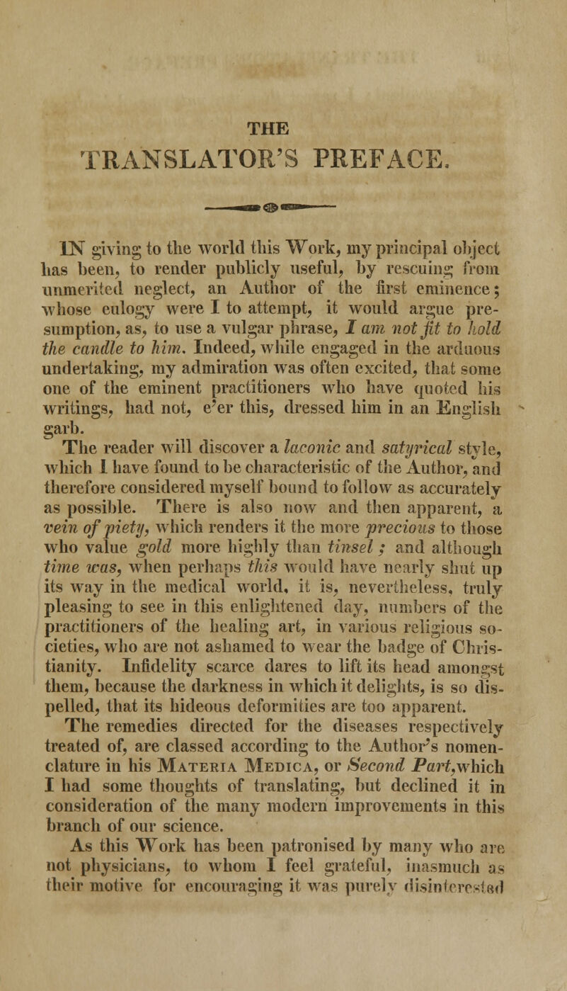 THE TRANSLATOR'S PREFACE, IN giving to the world this Work, my principal object has been, to render publicly useful, by rescuing from unmerited neglect, an Author of the first eminence; whose eulogy were I to attempt, it would argue pre- sumption, as, to use a vulgar phrase, I am not jit to hold the candle to him. Indeed, while engaged in the arduous undertaking, my admiration was often excited, that some one of the eminent practitioners who have quoted his writings, had not, e'er this, dressed him in an English garb. The reader will discover a laconic and satyrical style, which 1 have found to be characteristic of the Author, and therefore considered myself bound to follow as accurately as possible. There is also now and then apparent, a vein of piety, which renders it the more precious to those who value gold more highly than tinsel; and although time was, when perhaps this would have nearly shut up its way in the medical world, it is, nevertheless, truly pleasing to see in this enlightened day, numbers of the practitioners of the healing art, in various religious so- cieties, who are not ashamed to wear the badge of Chris- tianity. Infidelity scarce dares to lift its head amongst them, because the darkness in which it delights, is so dis- pelled, that its hideous deformities are too apparent. The remedies directed for the diseases respectively treated of, are classed according to the Author's nomen- clature in his Materia Medica, or Second Part,which I had some thoughts of translating, but declined it in consideration of the many modern improvements in this branch of our science. As this Work has been patronised by many who are not physicians, to whom I feel grateful, inasmuch as their motive for encouraging it was purely disinterested