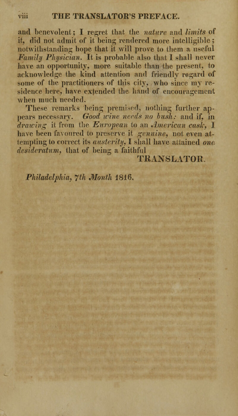 and benevolent; I regret that the nature and limits of it, did not admit of it being rendered more intelligible; notwithstanding hope that it will prove to them a useful Family Physician. It is probable also that 1 shall never have an opportunity, more suitable than the present, to acknowledge the kind attention and friendly regard of some of the practitioners of this city, who since my re- sidence here, have extended the hand of encouragement when much needed. These remarks being premised, nothing further ap- pears necessary. Good wine needs no bush: and if, in drawing it from the European to an American cask, I have been favoured to preserve it genuine, not even at- tempting to correct its austerity, I shall have attained one. desideratum, that of being a faithful TRANSLATOR. Philadelphia, 7th Month 1816,