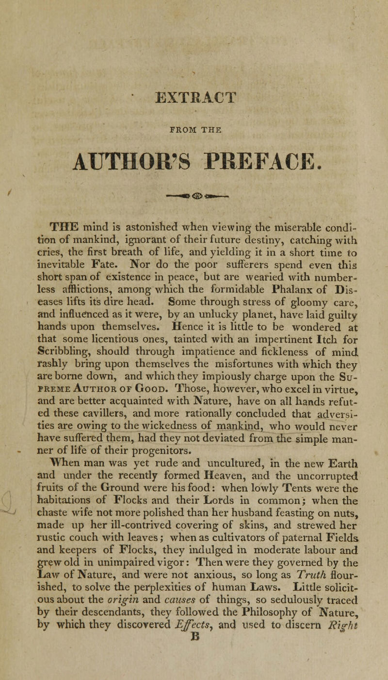 EXTRACT FROM THE AUTHOR'S PREFACE. THE mind is astonished when viewing the miserable condi- tion of mankind, ignorant of their future destiny, catching with cries, the first breath of life, and yielding it in a short time to inevitable Fate. Nor do the poor sufferers spend even this short span of existence in peace, but are wearied with number- less afflictions, among which the formidable Phalanx of Dis- eases lifts its dire head. Some through stress of gloomy care, and influenced as it were, by an unlucky planet, have laid guilty hands upon themselves. Hence it is little to be wondered at that some licentious ones, tainted with an impertinent Itch for Scribbling, should, through impatience and fickleness of mind rashly bring upon themselves the misfortunes with which they are borne down, and which they impiously charge upon the Su- preme Author of Good. Those, however, who excel in virtue, and are better acquainted w ith Nature, have on all hands refut- ed these cavillers, and more rationally concluded that adversi- ties are owing to the wickedness of mankind, who would never have suffered them, had they not deviated from the simple man- ner of life of their progenitors. When man was yet rude and uncultured, in the new Earth and under the recently formed Heaven, and the uncorrupted fruits of the Ground were his food: when lowly Tents were the habitations of Flocks and their Lords in common; when the chaste wife not more polished than her husband feasting on nuts, made up her ill-contrived covering of skins, and strewed her rustic couch with leaves; when as cultivators of paternal Fields and keepers of Flocks, they indulged in moderate labour and grew old in unimpaired vigor: Then were they governed by the Law of Nature, and were not anxious, so long as Truth flour- ished, to solve the perplexities of human Laws. Little solicit- ous about the origin and causes of things, so sedulously traced by their descendants, they followed the Philosophy of Nature, by which they discovered Effects, and used to discern Right B