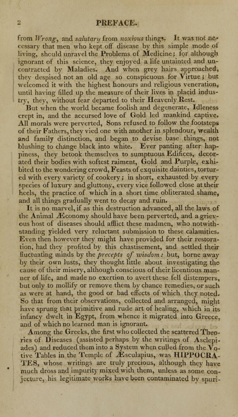 from Wrong, and salutary from noxious things. It was not ne^ cessary that men who kept off disease by this simple mode ot living, should unravel the Problems of Medicine; for although ignorant of this science, they enjoyed a life untainted and un- contracted by Maladies. And when grey hairs approached, thev despised not an old age so conspicuous for Virtue; but welcomed it with the highest honours and religious veneration, until having filled up the measure of their lives in placid indus- 1 try, they, without fear departed to their Heavenly Rest. But when the world became foolish and degenerate, Idleness crept in, and the accursed love of Gold led mankind captive. All morals were perverted, Sons refused to follow the footsteps of their Fathers, they vied one with another in splendour, wealth and family distinction, and began to devise base things, not blushing to change black into white. Ever panting after hap- piness, they betook themselves to sumptuous Edifices, decor- ated their bodies with softest raiment, Gold and Purple, exhi- bited to the wondering crowd, Feasts of exquisite dainties, tortur- ed with every variety of cookery; in short, exhausted by every species of luxury and gluttony, every vice followed close at their heels, the practice of which in a short time obliterated shame, and all things gradually went to decay and ruin. It is no marvel, if as this destruction advanced, all the laws of the Animal ./Economy should have been perverted, and a griev- ous host of diseases should afflict these madmen, who notwith- standing yielded very reluctant submission to these calamities. Even then however they might have provided for their restora- tion, had they profited by this chastisement, and settled their fluctuating minds by the precepts of -wisdom: but, borne away by their own lusts, they thought little about investigating the cause of their misery, although conscious of their licentious man- ner of life, and made no exertion to avert these fell distempers, but only to mollify or remove them by chance remedies, or such as were at hand, the good or bad effects of which they noted. So that from their observations, collected and arranged, might have sprung that primitive and rude art of healing, which in its infancy dwelt in Egypt, from whence it migrated into Greece, and of which no learned man is ignorant. Among the Greeks, the first who collected the scattered Theo- ries of Diseases (assisted perhaps by the writings of Asclepi- ades) and reduced them into a System when culled from the Vo- tive Tables in the Temple of JEsculapius, was HIPPOCRA- TES, whose writings are truly precious, although they have much dross and impurity mixed with them, unless as some con- jecture, his legitimate works have been contaminated by spuri-