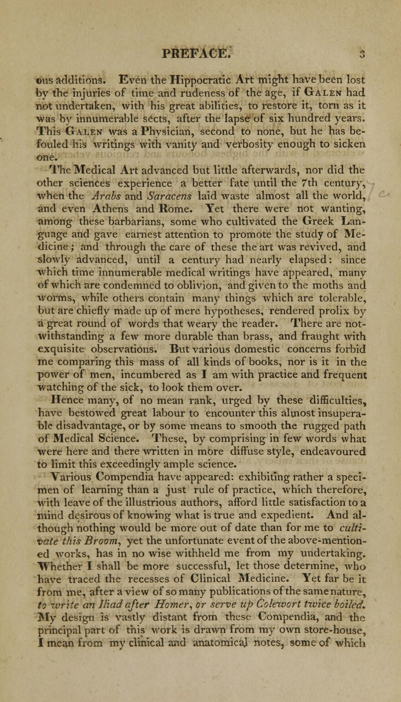 ©us additions. Even the Hippocratic Art might have been lost by the injuries of time and rudeness of the age, if Galen had not undertaken, with his great abilities, to restore it, torn as it was by innumerable sects, after the lapse of six hundred years. This Galen was a Phvsician, second to none, but he has be- fouled his writings with vanity and verbosity enough to sicken one. The Medical Art advanced but little afterwards, nor did the other sciences experience a better fate until the 7th century, when the Arabs and Saracens laid waste almost all the world, and even Athens and Rome. Yet there were not wanting, among these barbarians, some who cultivated the Greek Lan- guage and gave earnest attention to promote the study of Me- dicine ; and through the care of these the art was revived, and slowly advanced, until a century had nearly elapsed: since which time innumerable medical writings have appeared, many of which are condemned to oblivion, and given to the moths and worms, while others contain many things which are tolerable, but are chiefly made up of mere hypotheses, rendered prolix by a great round of words that weary the reader. There are not- withstanding a few more durable than brass, and fraught with exquisite observations. But various domestic concerns forbid me comparing this mass of all kinds of books, nor is it in the power of men, incumbered as I am with practice and frequent watching of the sick, to look them over. Hence many, of no mean rank, urged by these difficulties, have bestowed great labour to encounter this almost insupera- ble disadvantage, or by some means to smooth the rugged path of Medical Science. These, by comprising in few words what were here and there written in more diffuse style, endeavoured to limit this exceedingly ample science. Various Compendia have appeared: exhibiting rather a speci- men of learning than a just rule of practice, which therefore, with leave of the illustrious authors, afford little satisfaction to a mind desirous of knowing what is true and expedient. And al- though nothing would be more out of date than for me to culti- vate this Broom, yet the unfortunate event of the above-mention- ed works, has in no wise withheld me from my undertaking. Whether I shall be more successful, let those determine, who have traced the recesses of Clinical Medicine. Yet far be it from me, after a view of so many publications of the same nature, to write an Iliad after Homer, or serve up Colewort twice boiled. My design is vastly distant from these Compendia, and the principal part of this work is drawn from my own store-house, I mean from my clinical and anatomica} notes, some of which