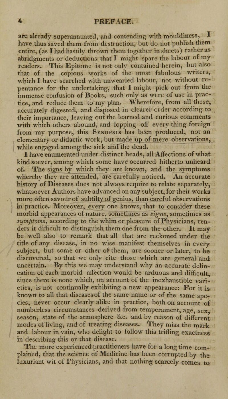 are already superannuated, and contending with mouldiness, I have thus saved them from destruction, but do not publish them entire, (as I had hastily thrown them together in sheets) rather as abridgments or deductions that I might spare the labour of my readers. This Epitome is not only contained herein, but also that of the copious works of the most fabulous writers, which I have searched with unwearied labour, not without re- pentance for the undertaking, that I might pick out from the immense confusion of Books, such only as were of use in prac- tice, and reduce them to my plan. Wherefore, from all these, accurately digested, and disposed in clearer order according to their importance, leaving out the learned and curious comments with which others abound, and lopping off every thing foreign from my purpose, this Synopsis has been produced, not an elementary or didactic work, but made up of mere observations, while engaged among the sick and the dead. I have enumerated under distinct heads, all Affections of what kind soever, among which some have occurred hitherto unheard of. The signs by which they are known, and the symptoms whereby the}'' are attended, are carefully noticed. An accurate history of Diseases does not always require to relate separately, whatsoever Authors have advanced on any subject, for their works more often savour of subtilty of genius, than careful observations in practice. Moreover, every one knows, that to consider these morbid appearances of nature, sometimes as signs, sometimes as symptoms, according to the whim or pleasure of Physicians, ren- ders it difficult to distinguish them one from the other. It may be well also to remark that all that are reckoned under the title of any disease, in no wise manifest themselves in every subject, but some or other of them, are sooner or later, to be discovered, so that we only cite those which are general and uncertain. By this we may understand why an accurate delin- eation of each morbid affection would be arduous and difficult, since there is none which, on account of the inexhaustible vari- eties, is not continually exhibiting a new appearance: For it is known to all that diseases of the same name or of the same spe- cies, never occur clearly alike in practice, both on account of numberless circumstances derived from temperament, age, sex, season, state of the atmosphere &c. and by reason of different modes of living, and of treating diseases. They miss the mark and labour in vain, who delight to follow this trifling exactness in describing this or that disease. The more experienced practitioners have for a long time com- plained, that the science of Medicine has been corrupted by the luxuriant wit of Physicians, and that nothing scarcely comes to