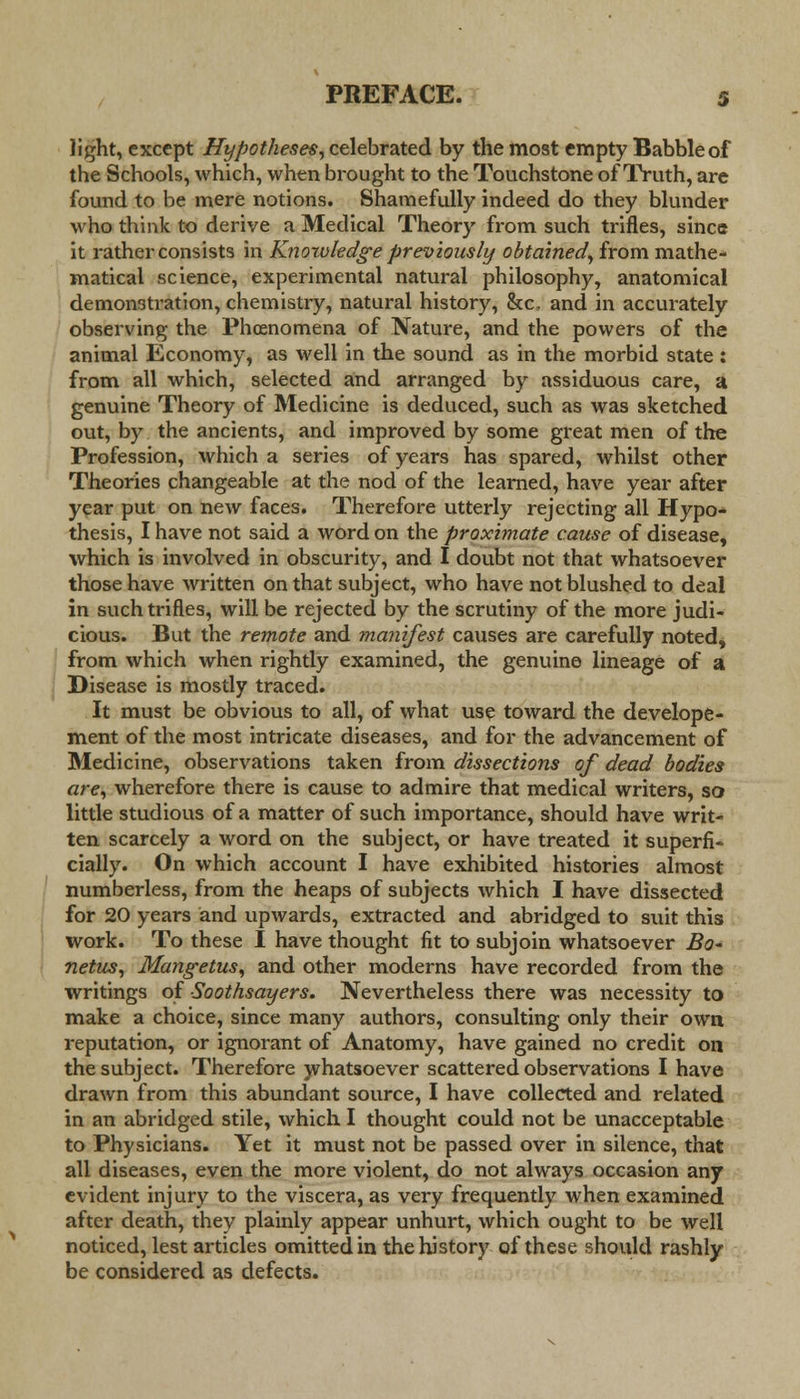 light, except Hypotheses, celebrated by the most empty Babble of the Schools, which, when brought to the Touchstone of Truth, are found to be mere notions. Shamefully indeed do they blunder who think to derive a Medical Theory from such trifles, since it rather consists in Knowledge previously obtained, from mathe- matical science, experimental natural philosophy, anatomical demonstration, chemistry, natural history, &c, and in accurately observing the Phcenomena of Nature, and the powers of the animal Economy, as well in the sound as in the morbid state: from all which, selected and arranged by assiduous care, a genuine Theory of Medicine is deduced, such as was sketched out, by the ancients, and improved by some great men of the Profession, which a series of years has spared, whilst other Theories changeable at the nod of the learned, have year after year put on new faces. Therefore utterly rejecting all Hypo- thesis, I have not said a word on the proximate cause of disease, which is involved in obscurity, and I doubt not that whatsoever those have written on that subject, who have not blushed to deal in such trifles, will be rejected by the scrutiny of the more judi- cious. But the remote and manifest causes are carefully noted, from which when rightly examined, the genuine lineage of a Disease is mostly traced. It must be obvious to all, of what use toward the develope- ment of the most intricate diseases, and for the advancement of Medicine, observations taken from dissections of dead bodies are, wherefore there is cause to admire that medical writers, so little studious of a matter of such importance, should have writ- ten scarcely a word on the subject, or have treated it superfi- cially. On which account I have exhibited histories almost numberless, from the heaps of subjects which I have dissected for 20 years and upwards, extracted and abridged to suit this work. To these I have thought fit to subjoin whatsoever Bo- netus, Mange tus, and other moderns have recorded from the writings of Soothsayers. Nevertheless there was necessity to make a choice, since many authors, consulting only their own reputation, or ignorant of Anatomy, have gained no credit on the subject. Therefore whatsoever scattered observations I have drawn from this abundant source, I have collected and related in an abridged stile, which I thought could not be unacceptable to Physicians. Yet it must not be passed over in silence, that all diseases, even the more violent, do not always occasion any evident injury to the viscera, as very frequently when examined after death, they plainly appear unhurt, which ought to be well noticed, lest articles omitted in the history of these should rashly be considered as defects.